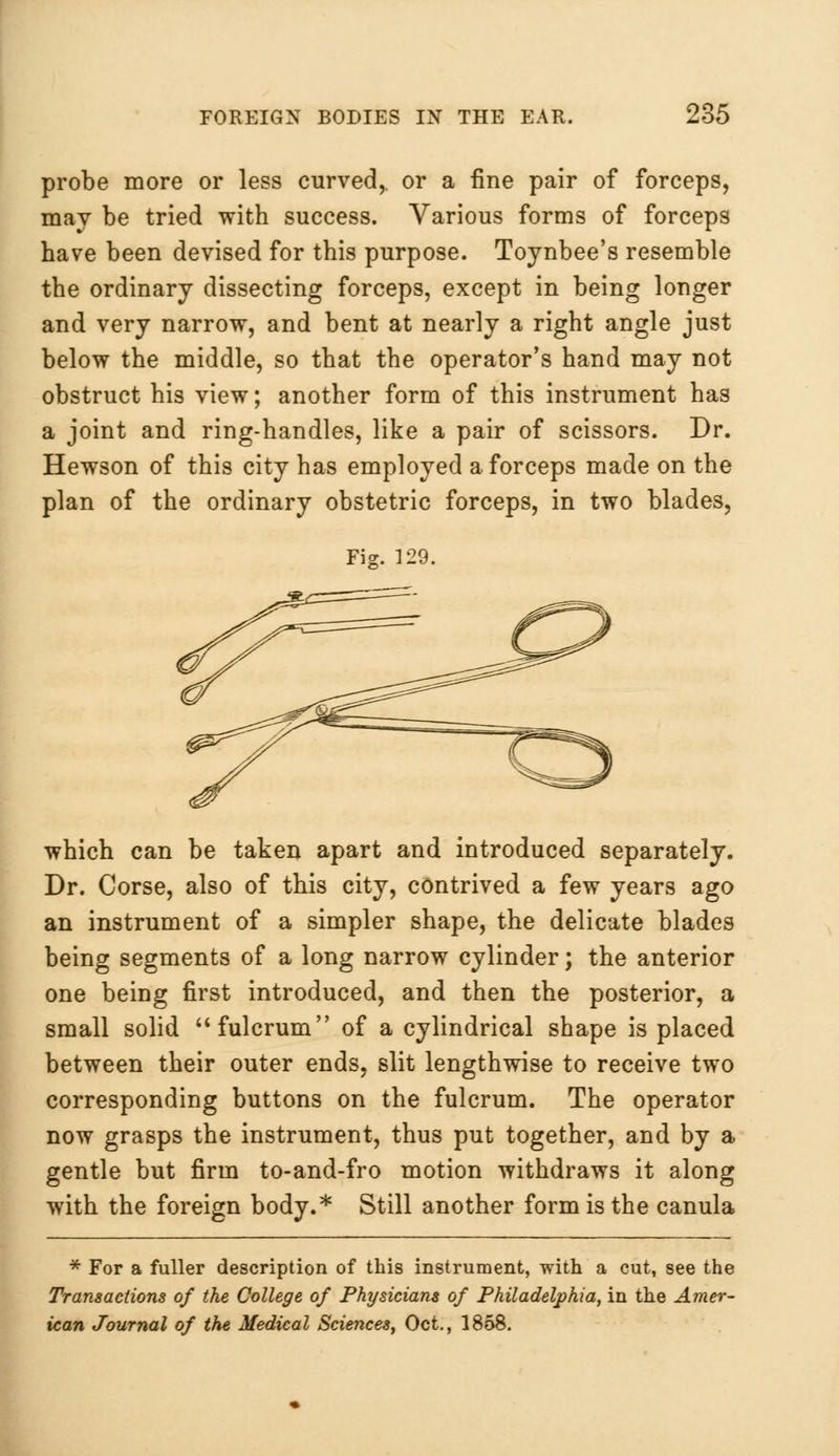 probe more or less curved,, or a fine pair of forceps, may be tried with success. Various forms of forceps have been devised for this purpose. Toynbee's resemble the ordinary dissecting forceps, except in being longer and very narrow, and bent at nearly a right angle just below the middle, so that the operator's hand may not obstruct his view; another form of this instrument has a joint and ring-handles, like a pair of scissors. Dr. Hewson of this city has employed a forceps made on the plan of the ordinary obstetric forceps, in two blades, Fis. 129. which can be taken apart and introduced separately. Dr. Corse, also of this city, contrived a few years ago an instrument of a simpler shape, the delicate blades being segments of a long narrow cylinder; the anterior one being first introduced, and then the posterior, a small solid fulcrum of a cylindrical shape is placed between their outer ends, slit lengthwise to receive two corresponding buttons on the fulcrum. The operator now grasps the instrument, thus put together, and by a gentle but firm to-and-fro motion withdraws it along with the foreign body.* Still another form is the canula * For a fuller description of this instrument, with a cut, see the Transactions of the College of Physicians of Philadelphia, in the Amer- ican Journal of the Medical Sciences, Oct., 1858.