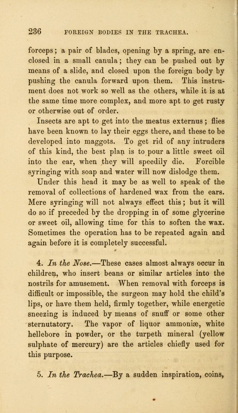 forceps; a pair of blades, opening by a spring, are en- closed in a small canula; they can be pushed out by means of a slide, and closed upon the foreign body by pushing the canula forward upon them. This instru- ment does not work so well as the others, while it is at the same time more complex, and more apt to get rusty or otherwise out of order. Insects are apt to get into the meatus externus; flies have been known to lay their eggs there, and these to be developed into maggots. To get rid of any intruders of this kind, the best plan is to pour a little sweet oil into the ear, when they will speedily die. Forcible syringing with soap and water will now dislodge them. Under this head it may be as well to speak of the removal of collections of hardened wax from the ears. Mere syringing will not always effect this; but it will do so if preceded by the dropping in of some glycerine or sweet oil, allowing time for this to soften the wax. Sometimes the operation has to be repeated again and again before it is completely successful. 4. In the Nose.—These cases almost always occur in children, who insert beans or similar articles into the nostrils for amusement. When removal with forceps is difficult or impossible, the surgeon may hold the child's lips, or have them held, firmly together, while energetic sneezing is induced by means of snuff or some other sternutatory. The vapor of liquor ammoniae, white hellebore in powder, or the turpeth mineral (yellow sulphate of mercury) are the articles chiefly used for this purpose. 5. In the Trachea.—By a sudden inspiration, coins,