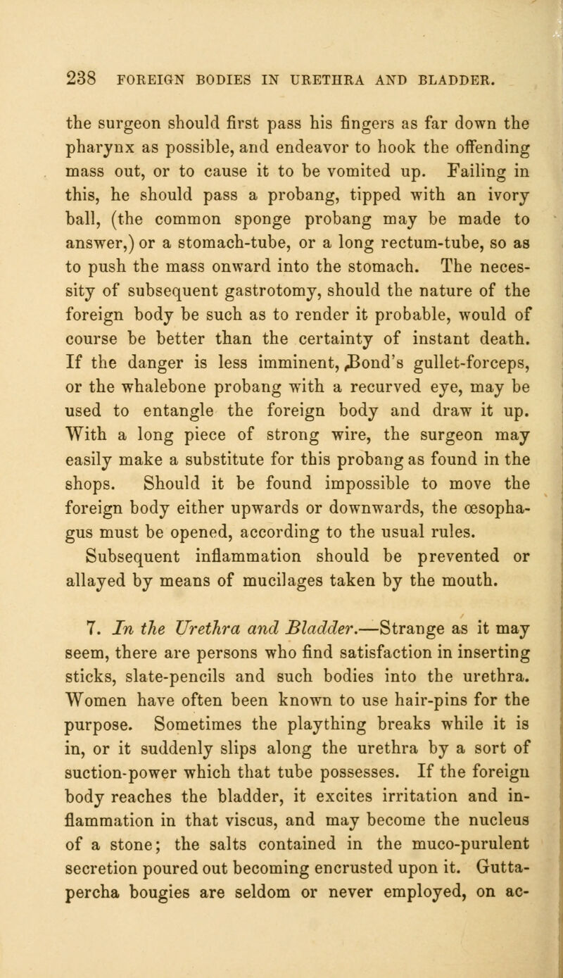 the surgeon should first pass his fingers as far down the pharynx as possible, and endeavor to hook the offending mass out, or to cause it to be vomited up. Failing in this, he should pass a probang, tipped with an ivory ball, (the common sponge probang may be made to answer,) or a stomach-tube, or a long rectum-tube, so as to push the mass onward into the stomach. The neces- sity of subsequent gastrotomy, should the nature of the foreign body be such as to render it probable, would of course be better than the certainty of instant death. If the danger is less imminent, ^Bond's gullet-forceps, or the whalebone probang with a recurved eye, may be used to entangle the foreign body and draw it up. With a long piece of strong wire, the surgeon may easily make a substitute for this probang as found in the shops. Should it be found impossible to move the foreign body either upwards or downwards, the oesopha- gus must be opened, according to the usual rules. Subsequent inflammation should be prevented or allayed by means of mucilages taken by the mouth. 7. In the Urethra and Bladder.—Strange as it may seem, there are persons who find satisfaction in inserting sticks, slate-pencils and such bodies into the urethra. Women have often been known to use hair-pins for the purpose. Sometimes the plaything breaks while it is in, or it suddenly slips along the urethra by a sort of suction-power which that tube possesses. If the foreign body reaches the bladder, it excites irritation and in- flammation in that viscus, and may become the nucleus of a stone; the salts contained in the muco-purulent secretion poured out becoming encrusted upon it. Gutta- percha bougies are seldom or never employed, on ac-