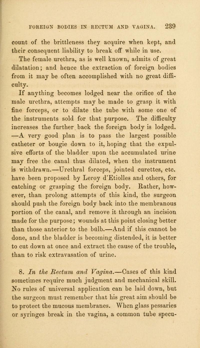 count of the brittleness they acquire when kept, and their consequent liability to break off while in use. The female urethra, as is well known, admits of great dilatation; and hence the extraction of foreign bodies from it may be often accomplished with no great diffi- culty. If anything becomes lodged near the orifice of the male urethra, attempts may be made to grasp it with fine forceps, or to dilate the tube with some one of the instruments sold for that purpose. The difficulty increases the further. back the foreign body is lodged. —A very good plan is to pass the largest possible catheter or bougie down to it, hoping that the expul- sive efforts of the bladder upon the accumulated urine may free the canal thus dilated, when the instrument is withdrawn.—Urethral forceps, jointed curettes, etc. have been proposed by Leroy d'Etiolles and others, for catching or grasping the foreign body. Rather, how- ever, than prolong attempts of this kind, the surgeon should push the foreign body back into the membranous portion of the canal, and remove it through an incision made for the purpose; wounds at this point closing better than those anterior to the bulb.—And if this cannot be done, and the bladder is becoming distended, it is better to cut down at once and extract the cause of the trouble, than to risk extravasation of urine. 8. In the Rectum and Vagina.—Cases of this kind sometimes require much judgment and mechanical skill. No rules of universal application can be laid down, but the surgeon must remember that his great aim should be to protect the mucous membranes. When glass pessaries or syringes break in the vagina, a common tube specu-