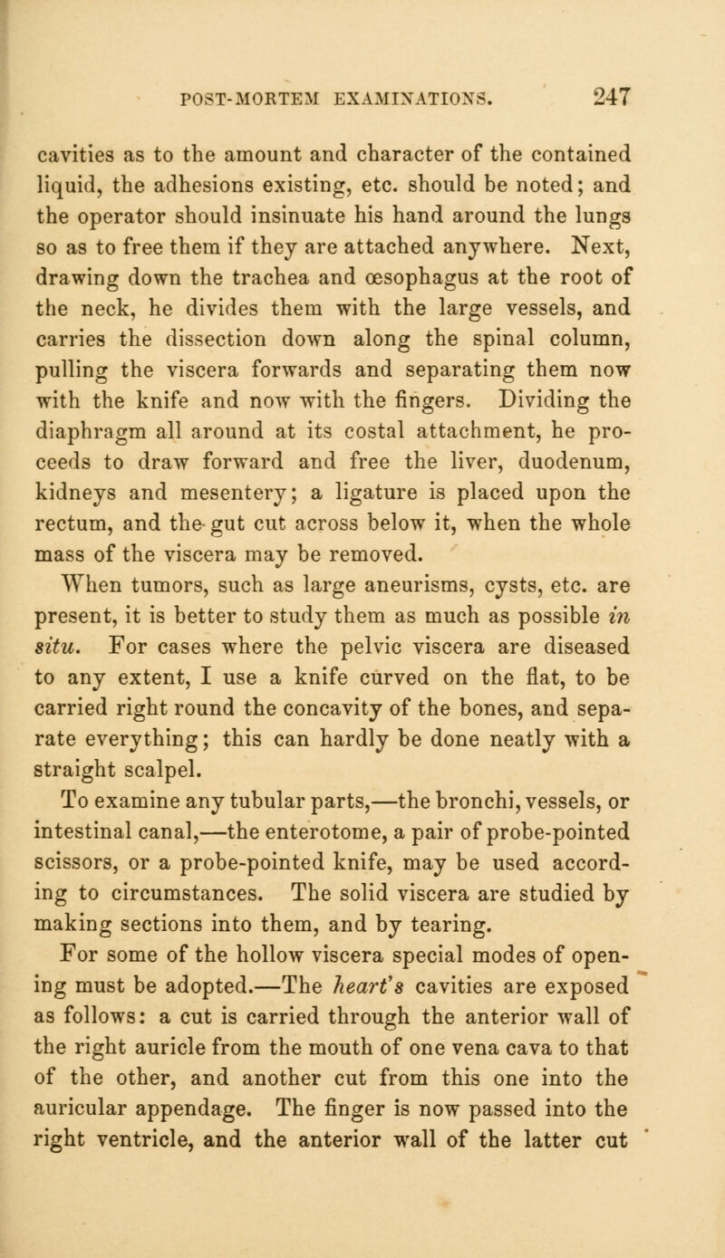 cavities as to the amount and character of the contained liquid, the adhesions existing, etc. should be noted; and the operator should insinuate his hand around the lungs so as to free them if they are attached anywhere. Next, drawing down the trachea and oesophagus at the root of the neck, he divides them with the large vessels, and carries the dissection down along the spinal column, pulling the viscera forwards and separating them now with the knife and now with the fingers. Dividing the diaphragm all around at its costal attachment, he pro- ceeds to draw forward and free the liver, duodenum, kidneys and mesentery; a ligature is placed upon the rectum, and the-gut cut across below it, when the whole mass of the viscera may be removed. When tumors, such as large aneurisms, cysts, etc. are present, it is better to study them as much as possible in situ. For cases where the pelvic viscera are diseased to any extent, I use a knife curved on the flat, to be carried right round the concavity of the bones, and sepa- rate everything; this can hardly be done neatly with a straight scalpel. To examine any tubular parts,—the bronchi, vessels, or intestinal canal,—the enterotome, a pair of probe-pointed scissors, or a probe-pointed knife, may be used accord- ing to circumstances. The solid viscera are studied by making sections into them, and by tearing. For some of the hollow viscera special modes of open- ing must be adopted.—The heart's cavities are exposed as follows: a cut is carried through the anterior wall of the right auricle from the mouth of one vena cava to that of the other, and another cut from this one into the auricular appendage. The finger is now passed into the right ventricle, and the anterior wall of the latter cut