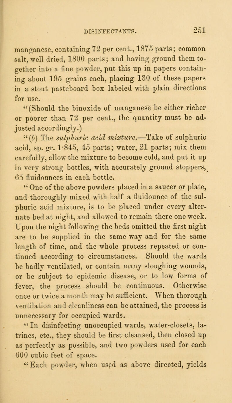 manganese, containing 72 per cent., 1875 parts; common salt, well dried, 1800 parts; and having ground them to- gether into a fine powder, put this up in papers contain- ing about 195 grains each, placing 130 of these papers in a stout pasteboard box labeled with plain directions for use. (Should the binoxide of manganese be either richer or poorer than 72 per cent., the quantity must be ad- justed accordingly.) (b) The sulphuric acid mixture.—Take of sulphuric acid, sp. gr. 1*845, 45 parts; water, 21 parts; mix them carefully, allow the mixture to become cold, and put it up in very strong bottles, with accurately ground stoppers^ Q5 fluidounces in each bottle.  One of the above powders placed in a saucer or plate, and thoroughly mixed with half a fluidounce of the sul- phuric acid mixture, is to be placed under every alter- nate bed at night, and allowed to remain there one week. Upon the night following the beds omitted the first night are to be supplied in the same way and for the same length of time, and the whole process repeated or con- tinued according to circumstances. Should the wards be badly ventilated, or contain many sloughing wounds, or be subject to epidemic disease, or to low forms of fever, the process should be continuous. Otherwise once or twice a month may be sufficient. When thorough ventilation and cleanliness can be attained, the process is unnecessary for occupied wards.  In disinfecting unoccupied wards, water-closets, la- trines, etc., they should be first cleansed, then closed up as perfectly as possible, and two powders used for each 600 cubic feet of space. Each powder, when used as above directed, yields