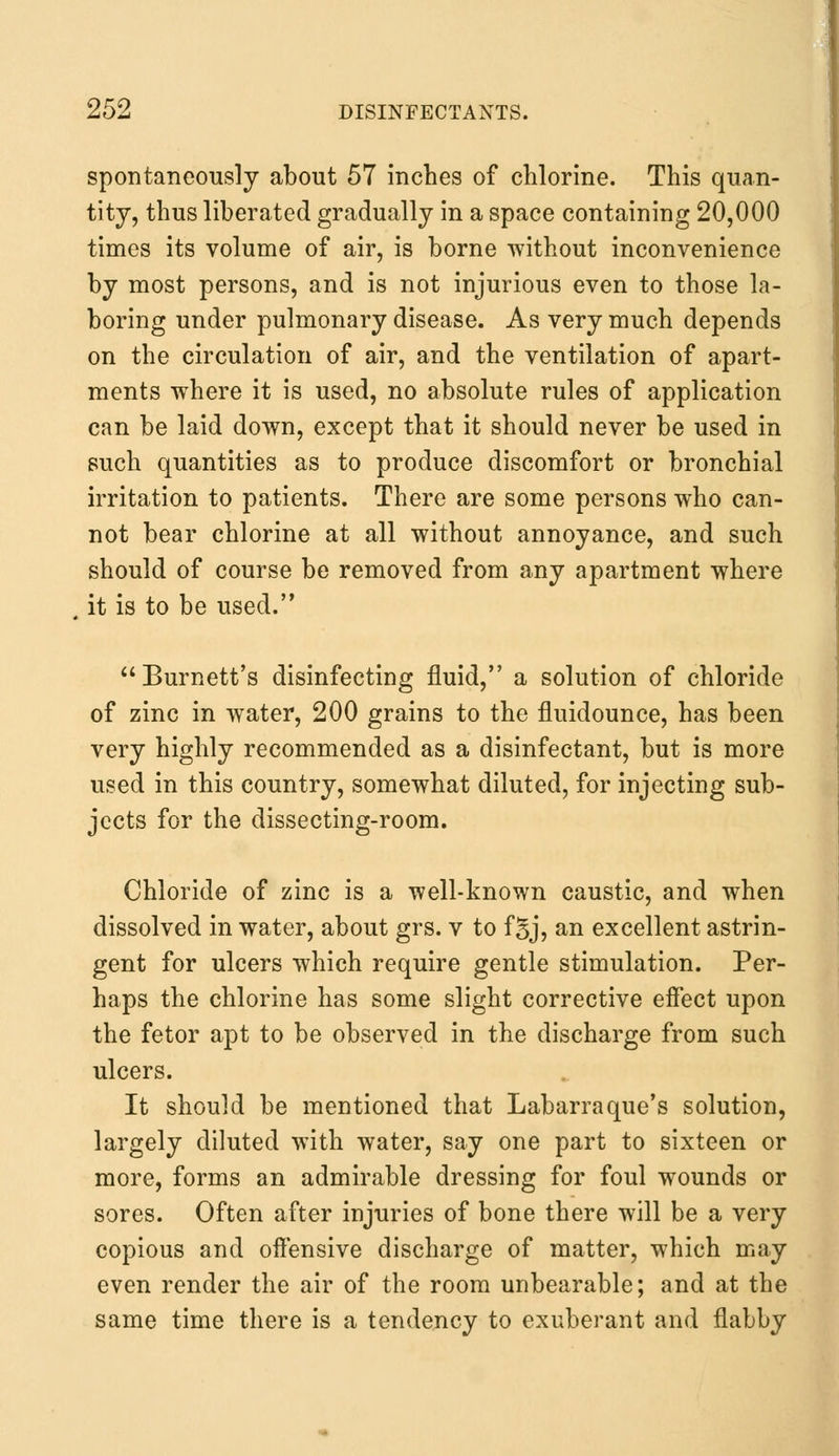 spontaneously about 57 inches of chlorine. This quan- tity, thus liberated gradually in a space containing 20,000 times its volume of air, is borne without inconvenience by most persons, and is not injurious even to those la- boring under pulmonary disease. As very much depends on the circulation of air, and the ventilation of apart- ments where it is used, no absolute rules of application can be laid down, except that it should never be used in such quantities as to produce discomfort or bronchial irritation to patients. There are some persons who can- not bear chlorine at all without annoyance, and such should of course be removed from any apartment where it is to be used. Burnett's disinfecting fluid, a solution of chloride of zinc in water, 200 grains to the fluidounce, has been very highly recommended as a disinfectant, but is more used in this country, somewhat diluted, for injecting sub- jects for the dissecting-room. Chloride of zinc is a well-known caustic, and when dissolved in water, about grs. v to fBj, an excellent astrin- gent for ulcers which require gentle stimulation. Per- haps the chlorine has some slight corrective effect upon the fetor apt to be observed in the discharge from such ulcers. It should be mentioned that Labarraque's solution, largely diluted with water, say one part to sixteen or more, forms an admirable dressing for foul wounds or sores. Often after injuries of bone there will be a very copious and offensive discharge of matter, which may even render the air of the room unbearable; and at the same time there is a tendency to exuberant and flabby