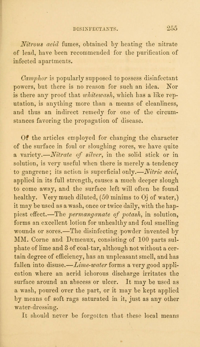 Nitrons acid fumes, obtained by beating tbe nitrate of lead, have been recommended for the purification of infected apartments. Camphor is popularly supposed to possess disinfectant powers, but there is no reason for such an idea. Nor is there any proof that tvhitewash, which has a like rep- utation, is anything more than a means of cleanliness, and thus an indirect remedy for one of the circum- stances favoring the propagation of disease. Of the articles employed for changing the character of the surface in foul or sloughing sores, we have quite a variety.—Nitrate of silver, in the solid stick or in solution, is very useful when there is merely a tendency to gangrene; its action is superficial only.—Nitric acid, applied in its full strength, causes a much deeper slough to come away, and the surface left will often be found healthy. Very much diluted, (50 minims to Oj of water,) it may be used as a wash, once or twice daily, with the hap- piest effect.—The permanganate of potash, in solution, forms an excellent lotion for unhealthy and foul smelling wounds or sores.—The disinfecting powder invented by MM. Corne and Demeaux, consisting of 100 parts sul- phate of lime and 3 of coal-tar, although not without a cer- tain degree of efficiency, has an unpleasant smell, and has fallen into disuse.—Lime-water forms a very good appli- cation where an acrid ichorous discharge irritates the surface around an abscess or ulcer. It may be used as a wash, poured over the part, or it may be kept applied by means of soft rags saturated in it, just as any other water-dressing. It should never be forgotten that these local means
