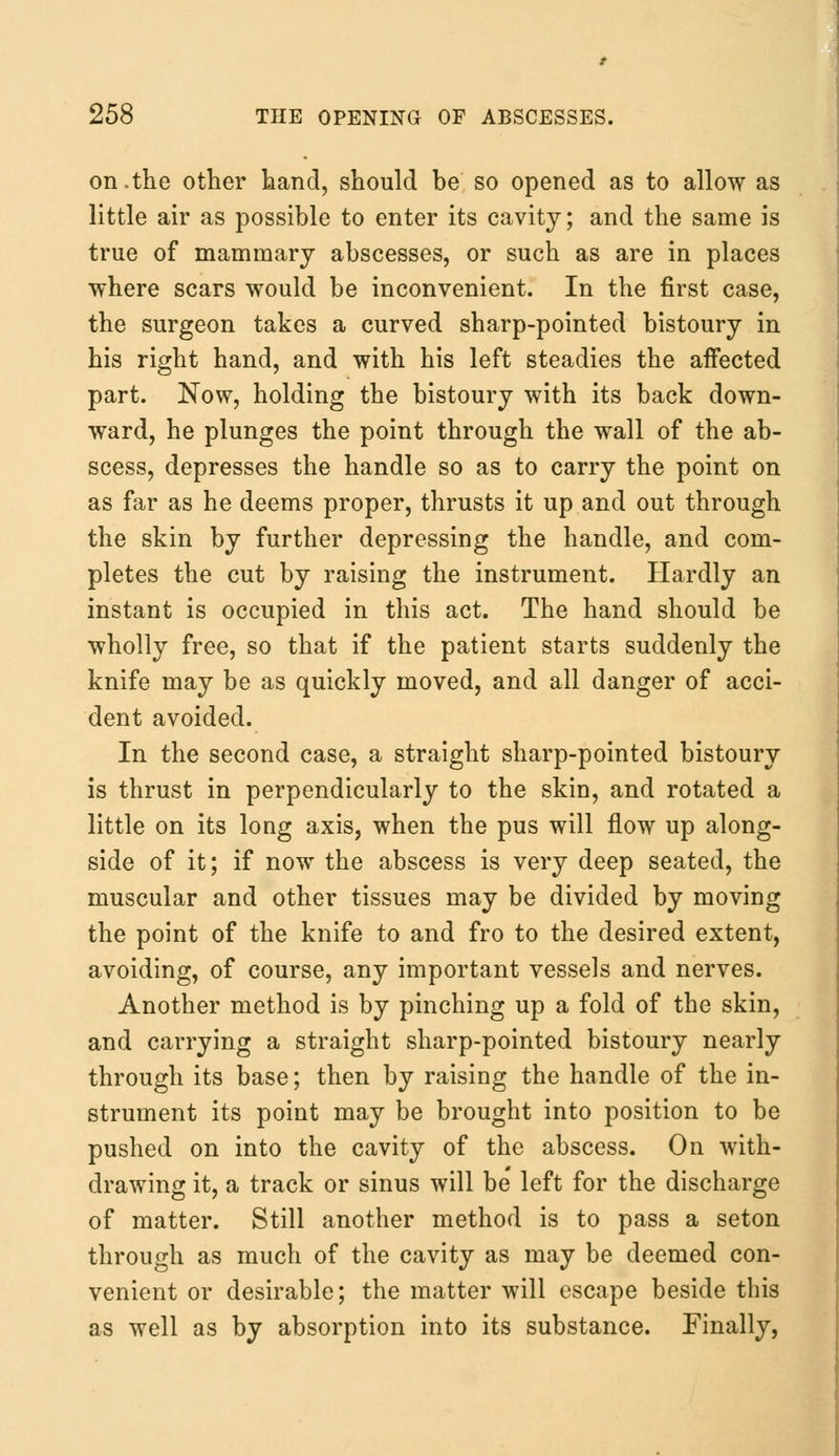 on,the other hand, should he so opened as to allow as little air as possible to enter its cavity; and the same is true of mammary abscesses, or such as are in places where scars would be inconvenient. In the first case, the surgeon takes a curved sharp-pointed bistoury in his right hand, and with his left steadies the affected part. Now, holding the bistoury with its back down- ward, he plunges the point through the wall of the ab- scess, depresses the handle so as to carry the point on as far as he deems proper, thrusts it up and out through the skin by further depressing the handle, and com- pletes the cut by raising the instrument. Hardly an instant is occupied in this act. The hand should be wholly free, so that if the patient starts suddenly the knife may be as quickly moved, and all danger of acci- dent avoided. In the second case, a straight sharp-pointed bistoury is thrust in perpendicularly to the skin, and rotated a little on its long axis, when the pus will flow up along- side of it; if now the abscess is very deep seated, the muscular and other tissues may be divided by moving the point of the knife to and fro to the desired extent, avoiding, of course, any important vessels and nerves. Another method is by pinching up a fold of the skin, and carrying a straight sharp-pointed bistoury nearly through its base; then by raising the handle of the in- strument its point may be brought into position to be pushed on into the cavity of the abscess. On with- drawing it, a track or sinus will be' left for the discharge of matter. Still another method is to pass a seton through as much of the cavity as may be deemed con- venient or desirable; the matter will escape beside this as well as by absorption into its substance. Finally,