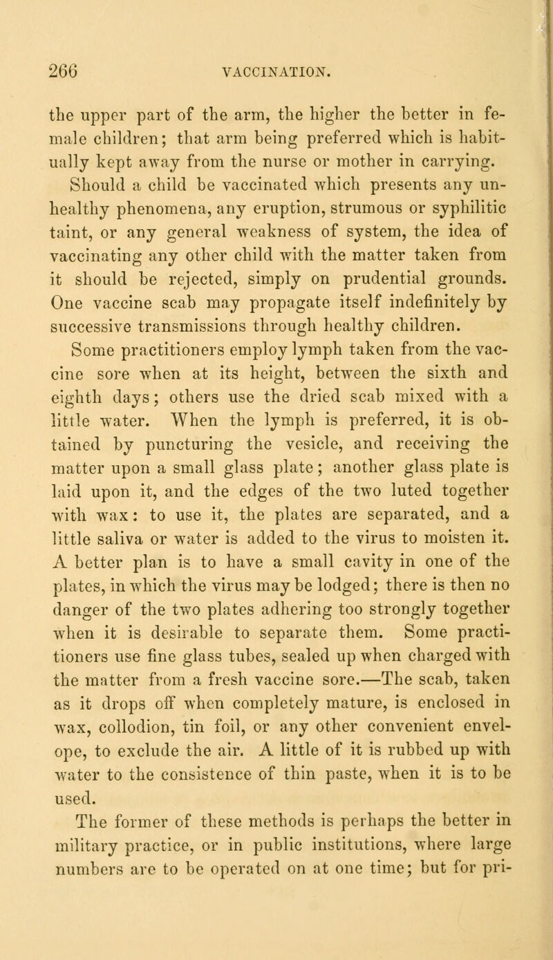 the upper part of the arm, the higher the better in fe- male children; that arm being preferred which is habit- ually kept away from the nurse or mother in carrying. Should a child be vaccinated which presents any un- healthy phenomena, any eruption, strumous or syphilitic taint, or any general weakness of system, the idea of vaccinating any other child with the matter taken from it should be rejected, simply on prudential grounds. One vaccine scab may propagate itself indefinitely by successive transmissions through healthy children. Some practitioners employ lymph taken from the vac- cine sore when at its height, between the sixth and eighth days; others use the dried scab mixed with a little water. When the lymph is preferred, it is ob- tained by puncturing the vesicle, and receiving the matter upon a small glass plate; another glass plate is laid upon it, and the edges of the two luted together with wax: to use it, the plates are separated, and a little saliva or water is added to the virus to moisten it. A better plan is to have a small cavity in one of the plates, in which the virus may be lodged; there is then no danger of the two plates adhering too strongly together when it is desirable to separate them. Some practi- tioners use fine glass tubes, sealed up when charged with the matter from a fresh vaccine sore.—The scab, taken as it drops off when completely mature, is enclosed in wax, collodion, tin foil, or any other convenient envel- ope, to exclude the air. A little of it is rubbed up with water to the consistence of thin paste, when it is to be used. The former of these methods is perhaps the better in military practice, or in public institutions, where large numbers are to be operated on at one time; but for pri-