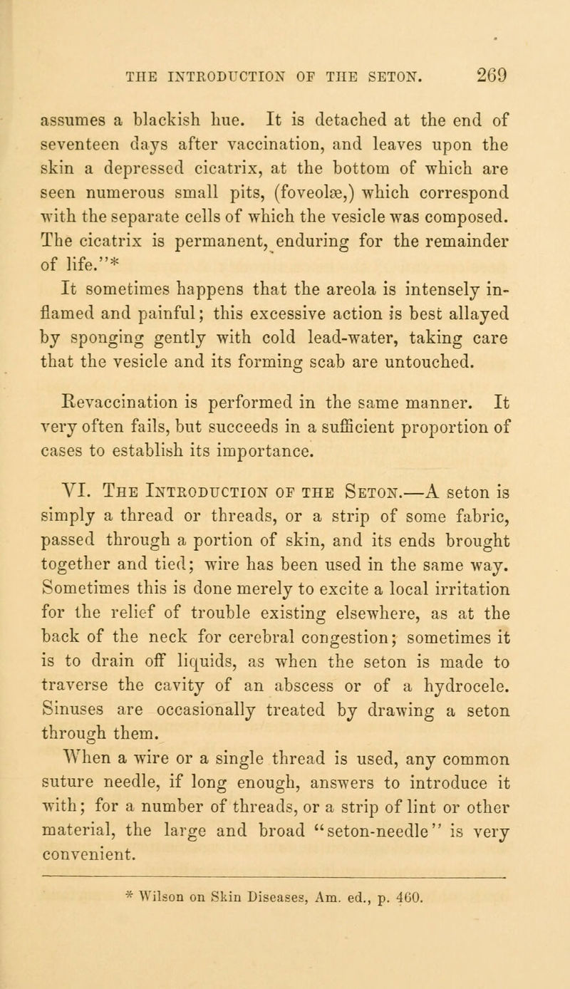 assumes a blackish hue. It is detached at the end of seventeen days after vaccination, and leaves upon the skin a depressed cicatrix, at the bottom of which are seen numerous small pits, (foveolse,) which correspond with the separate cells of which the vesicle was composed. The cicatrix is permanent, enduring for the remainder of life.* It sometimes happens that the areola is intensely in- flamed and painful; this excessive action is best allayed by sponging gently with cold lead-water, taking care that the vesicle and its forming scab are untouched. Revaccination is performed in the same manner. It very often fails, but succeeds in a sufficient proportion of cases to establish its importance. VI. The Introduction of the Seton.—A seton is simply a thread or threads, or a strip of some fabric, passed through a portion of skin, and its ends brought together and tied; wire has been used in the same way. Sometimes this is done merely to excite a local irritation for the relief of trouble existing elsewhere, as at the back of the neck for cerebral congestion; sometimes it is to drain off liquids, as when the seton is made to traverse the cavity of an abscess or of a hydrocele. Sinuses are occasionally treated by drawing a seton through them. When a wire or a single thread is used, any common suture needle, if long enough, answers to introduce it with; for a number of threads, or a strip of lint or other material, the large and broad seton-needle is very convenient. * Wilson on Skin Diseases, Am. ed., p. 400.