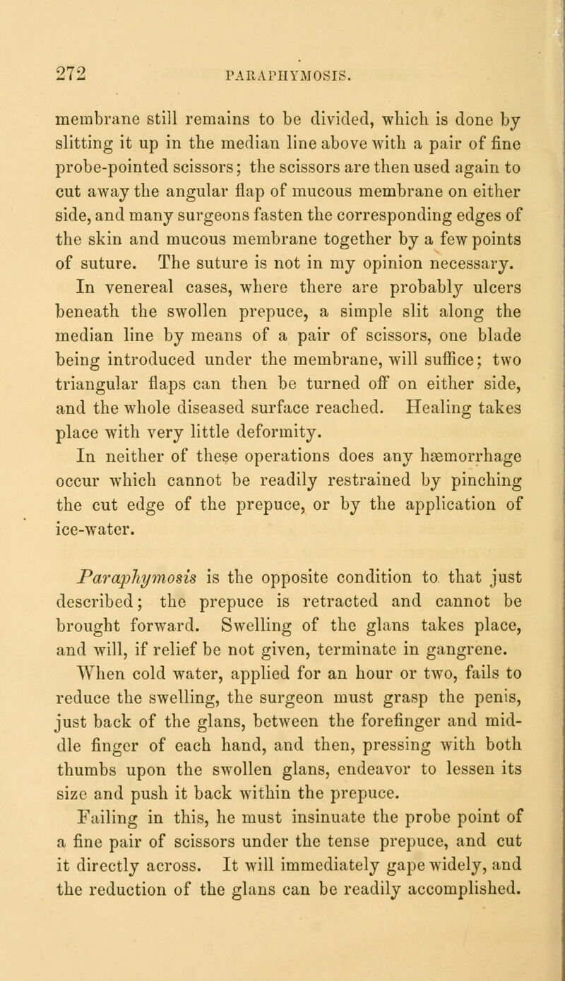 membrane still remains to be divided, which is done by slitting it up in the median line above with a pair of fine probe-pointed scissors; the scissors are then used again to cut away the angular flap of mucous membrane on either side, and many surgeons fasten the corresponding edges of the skin and mucous membrane together by a few points of suture. The suture is not in my opinion necessary. In venereal cases, where there are probably ulcers beneath the swollen prepuce, a simple slit along the median line by means of a pair of scissors, one blade being introduced under the membrane, will suffice; two triangular flaps can then be turned off on either side, and the whole diseased surface reached. Healing takes place with very little deformity. In neither of these operations does any hemorrhage occur which cannot be readily restrained by pinching the cut edge of the prepuce, or by the application of ice-water. Paraphymosis is the opposite condition to that just described; the prepuce is retracted and cannot be brought forward. Swelling of the glans takes place, and will, if relief be not given, terminate in gangrene. When cold water, applied for an hour or two, fails to reduce the swelling, the surgeon must grasp the penis, just back of the glans, between the forefinger and mid- dle finger of each hand, and then, pressing with both thumbs upon the swollen glans, endeavor to lessen its size and push it back within the prepuce. Failing in this, he must insinuate the probe point of a fine pair of scissors under the tense prepuce, and cut it directly across. It will immediately gape widely, and the reduction of the glans can be readily accomplished.