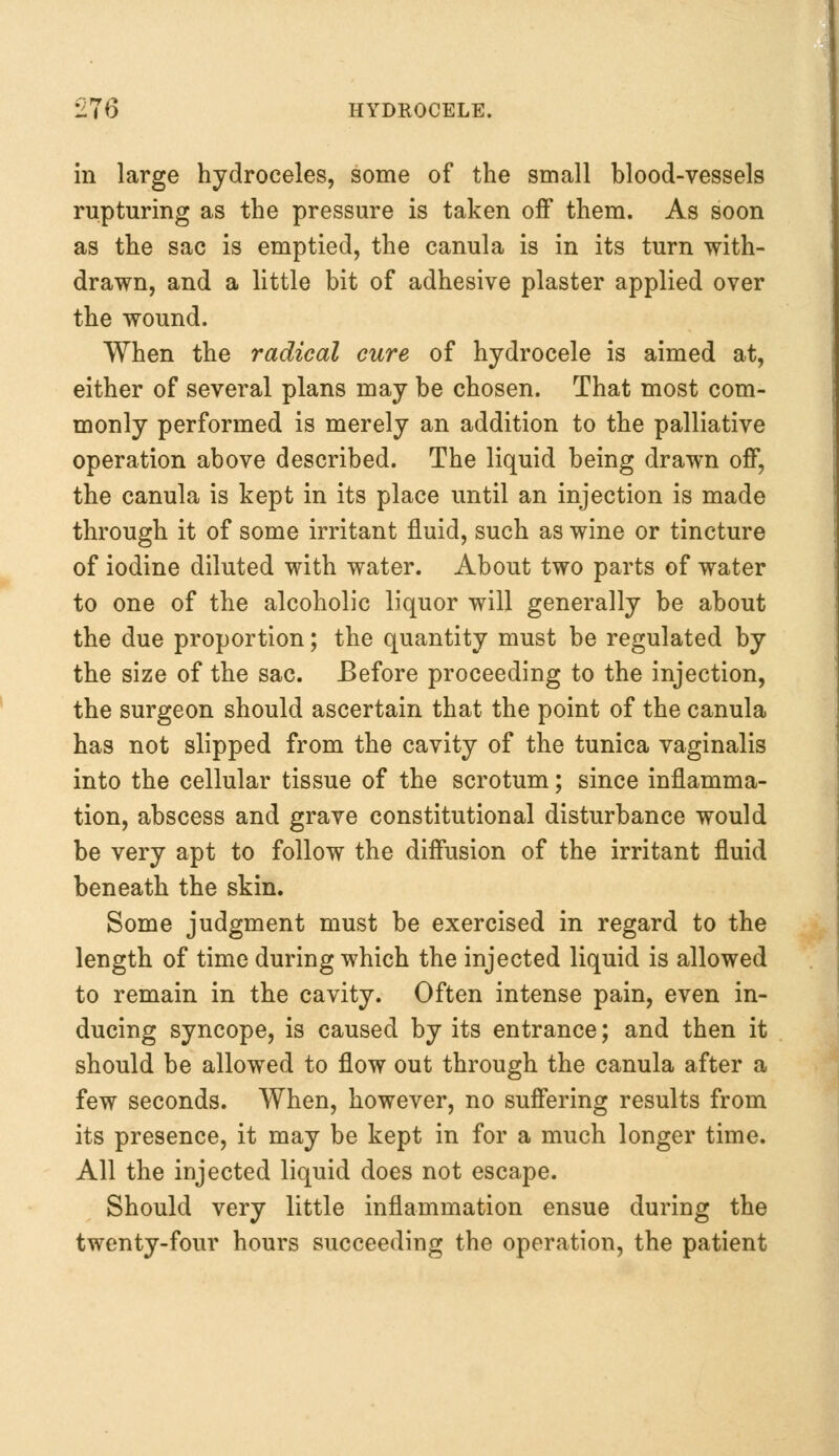 in large hydroceles, some of the small blood-vessels rupturing as the pressure is taken off them. As soon as the sac is emptied, the canula is in its turn with- drawn, and a little bit of adhesive plaster applied over the wound. When the radical cure of hydrocele is aimed at, either of several plans may be chosen. That most com- monly performed is merely an addition to the palliative operation above described. The liquid being drawn off, the canula is kept in its place until an injection is made through it of some irritant fluid, such as wine or tincture of iodine diluted with water. About two parts of water to one of the alcoholic liquor will generally be about the due proportion; the quantity must be regulated by the size of the sac. Before proceeding to the injection, the surgeon should ascertain that the point of the canula has not slipped from the cavity of the tunica vaginalis into the cellular tissue of the scrotum; since inflamma- tion, abscess and grave constitutional disturbance would be very apt to follow the diffusion of the irritant fluid beneath the skin. Some judgment must be exercised in regard to the length of time during which the injected liquid is allowed to remain in the cavity. Often intense pain, even in- ducing syncope, is caused by its entrance; and then it should be allowed to flow out through the canula after a few seconds. When, however, no suffering results from its presence, it may be kept in for a much longer time. All the injected liquid does not escape. Should very little inflammation ensue during the twenty-four hours succeeding the operation, the patient