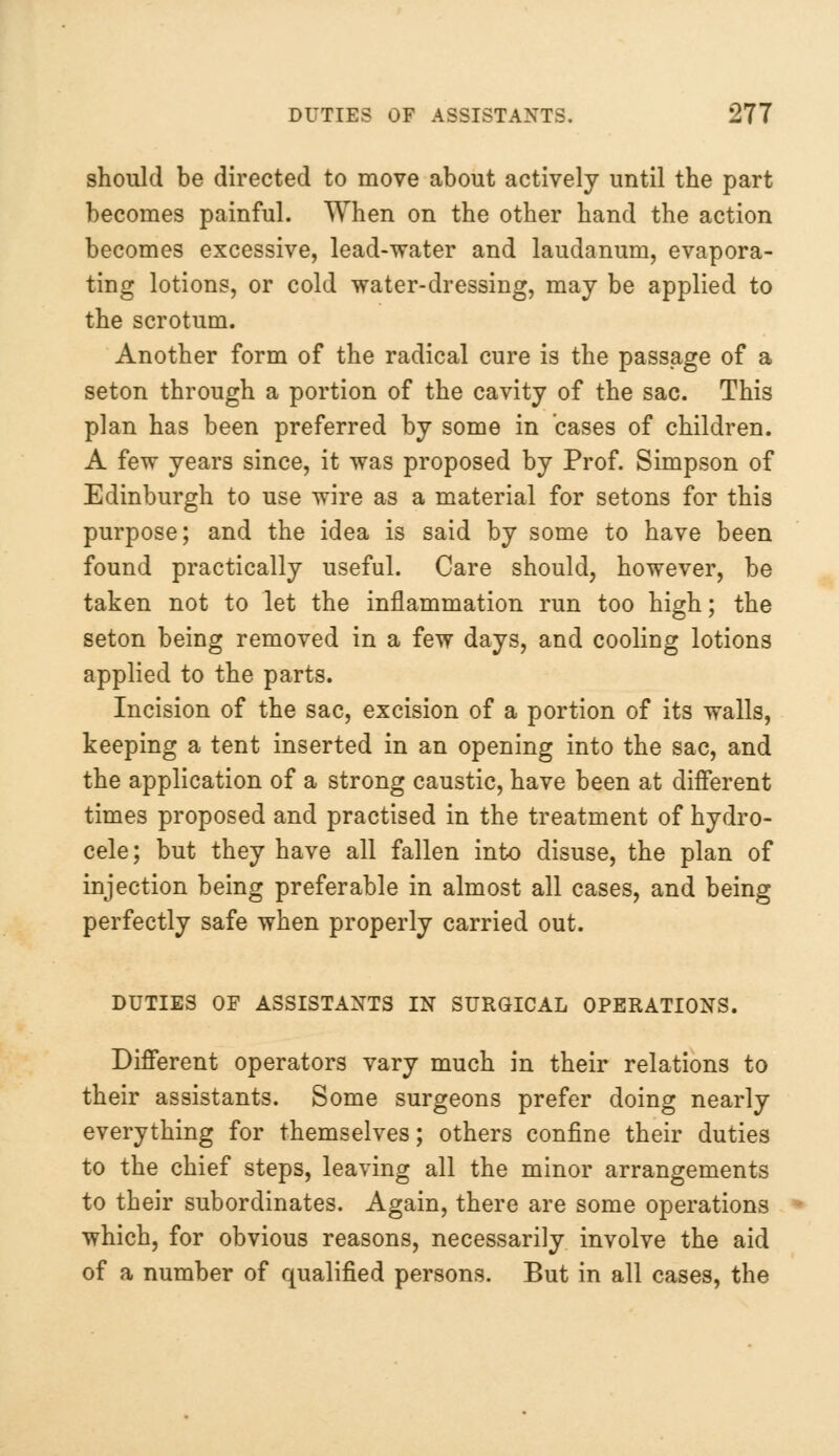 should be directed to move about actively until the part becomes painful. When on the other hand the action becomes excessive, lead-water and laudanum, evapora- ting lotions, or cold water-dressing, may be applied to the scrotum. Another form of the radical cure is the passage of a seton through a portion of the cavity of the sac. This plan has been preferred by some in cases of children. A few years since, it was proposed by Prof. Simpson of Edinburgh to use wire as a material for setons for this purpose; and the idea is said by some to have been found practically useful. Care should, however, be taken not to let the inflammation run too high; the seton being removed in a few days, and cooling lotions applied to the parts. Incision of the sac, excision of a portion of its walls, keeping a tent inserted in an opening into the sac, and the application of a strong caustic, have been at different times proposed and practised in the treatment of hydro- cele; but they have all fallen into disuse, the plan of injection being preferable in almost all cases, and being perfectly safe when properly carried out. DUTIES OF ASSISTANTS IN SURGICAL OPERATIONS. Different operators vary much in their relations to their assistants. Some surgeons prefer doing nearly everything for themselves; others confine their duties to the chief steps, leaving all the minor arrangements to their subordinates. Again, there are some operations which, for obvious reasons, necessarily involve the aid of a number of qualified persons. But in all cases, the