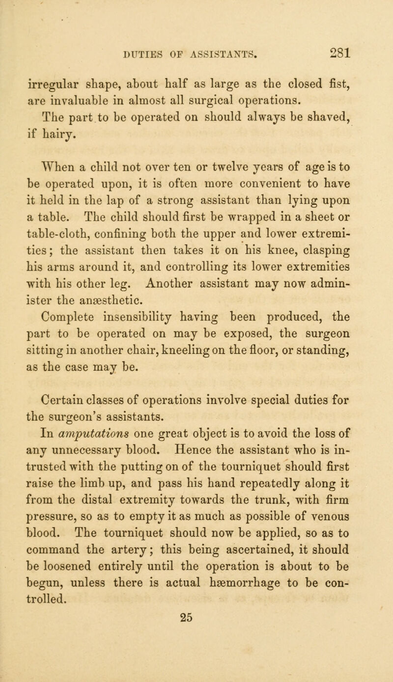 irregular shape, about half as large as the closed fist, are invaluable in almost all surgical operations. The part to be operated on should always be shaved, if hairy. When a child not over ten or twelve years of age is to be operated upon, it is often more convenient to have it held in the lap of a strong assistant than lying upon a table. The child should first be wrapped in a sheet or table-cloth, confining both the upper and lower extremi- ties ; the assistant then takes it on his knee, clasping his arms around it, and controlling its lower extremities with his other leg. Another assistant may now admin- ister the anaesthetic. Complete insensibility having been produced, the part to be operated on may be exposed, the surgeon sitting in another chair, kneeling on the floor, or standing, as the case may be. Certain classes of operations involve special duties for the surgeon's assistants. In amputations one great object is to avoid the loss of any unnecessary blood. Hence the assistant who is in- trusted with the putting on of the tourniquet should first raise the limb up, and pass his hand repeatedly along it from the distal extremity towards the trunk, with firm pressure, so as to empty it as much as possible of venous blood. The tourniquet should now be applied, so as to command the artery; this being ascertained, it should be loosened entirely until the operation is about to be begun, unless there is actual haemorrhage to be con- trolled. 25
