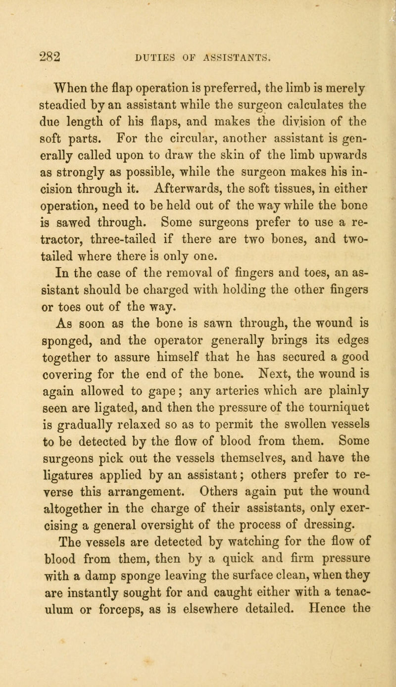 When the flap operation is preferred, the limb is merely steadied by an assistant while the surgeon calculates the due length of his flaps, and makes the division of the soft parts. For the circular, another assistant is gen- erally called upon to draw the skin of the limb upwards as strongly as possible, while the surgeon makes his in- cision through it. Afterwards, the soft tissues, in either operation, need to be held out of the way while the bone is sawed through. Some surgeons prefer to use a re- tractor, three-tailed if there are two bones, and two- tailed where there is only one. In the case of the removal of fingers and toes, an as- sistant should be charged with holding the other fingers or toes out of the way. As soon as the bone is sawn through, the wound is sponged, and the operator generally brings its edges together to assure himself that he has secured a good covering for the end of the bone. Next, the wound is again allowed to gape; any arteries which are plainly seen are ligated, and then the pressure of the tourniquet is gradually relaxed so as to permit the swollen vessels to be detected by the flow of blood from them. Some surgeons pick out the vessels themselves, and have the ligatures applied by an assistant; others prefer to re- verse this arrangement. Others again put the wound altogether in the charge of their assistants, only exer- cising a general oversight of the process of dressing. The vessels are detected by watching for the flow of blood from them, then by a quick and firm pressure with a damp sponge leaving the surface clean, when they are instantly sought for and caught either with a tenac- ulum or forceps, as is elsewhere detailed. Hence the