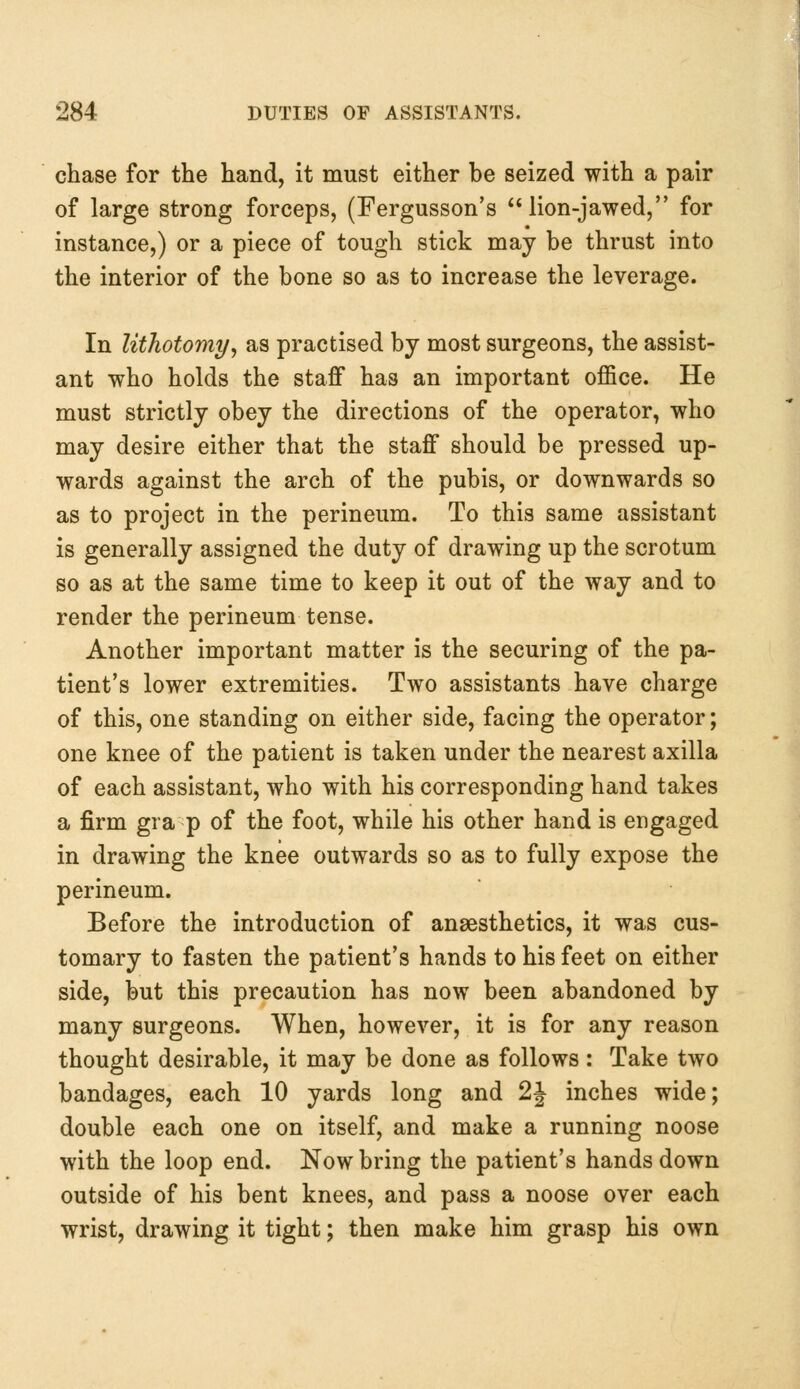 chase for the hand, it must either be seized with a pair of large strong forceps, (Fergusson's lion-jawed, for instance,) or a piece of tough stick may be thrust into the interior of the bone so as to increase the leverage. In lithotomy, as practised by most surgeons, the assist- ant who holds the staff has an important office. He must strictly obey the directions of the operator, who may desire either that the staff should be pressed up- wards against the arch of the pubis, or downwards so as to project in the perineum. To this same assistant is generally assigned the duty of drawing up the scrotum so as at the same time to keep it out of the way and to render the perineum tense. Another important matter is the securing of the pa- tient's lower extremities. Two assistants have charge of this, one standing on either side, facing the operator; one knee of the patient is taken under the nearest axilla of each assistant, who with his corresponding hand takes a firm gra p of the foot, while his other hand is engaged in drawing the knee outwards so as to fully expose the perineum. Before the introduction of anaesthetics, it was cus- tomary to fasten the patient's hands to his feet on either side, but this precaution has now been abandoned by many surgeons. When, however, it is for any reason thought desirable, it may be done as follows : Take two bandages, each 10 yards long and 1\ inches wide; double each one on itself, and make a running noose with the loop end. Now bring the patient's hands down outside of his bent knees, and pass a noose over each wrist, drawing it tight; then make him grasp his own