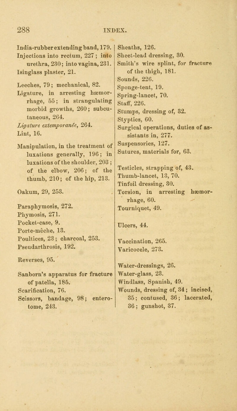 India-rubber extending band, 179. Injections into rectum, 227; into urethra, 230; into vagina, 231. Isinglass plaster, 21. Leeclies, 79 ; mechanical, 82. Ligature, in arresting haemor- rhage, 55; in strangulating morbid growths, 260; subcu- taneous, 264. Ligature extemporanee, 264. Lint, 16. Manipulation, in the treatment of luxations generally, 196; in luxations of the shoulder, 203 ; of the elbow, 206; of the thumb, 210; of the hip, 213. Oakum, 29, 253. Paraphymosis, 272. Phymosis, 271. Pocket-case, 9. Porte-meche, 13. Poultices, 23 ; charcoal, 253. Pseudarthrosis, 192. Reverses, 95. Sanborn's apparatus for fracture of patella, 185. Scarification, 76. Scissors, bandage, 98; entero- tome, 243. Sheaths, 126. Sheet-lead dressing, 30. Smith's wire splint, for fracture of the thigh, 181. Sounds, 226. Sponge-tent, 19. Spring-lancet, 70. Staff, 226. Stumps, dressing of, 32. Styptics, 60. Surgical operations, duties of as- sistants in, 277. Suspensories, 127. Sutures, materials for, 63. Testicles, strapping of, 43. Thumb-lancet, 13, 70. Tinfoil dressing, 30. Torsion, in arresting hsemor- rhage, 60. Tourniquet, 49. Ulcers, 44. Vaccination, 265. Varicocele, 273. Water-dressings, 26. Water-glass, 23. Windlass, Spanish, 49. Wounds, dressing of, 34 ; incised, 35; contused, 36; lacerated, 36; gunshot, 37.