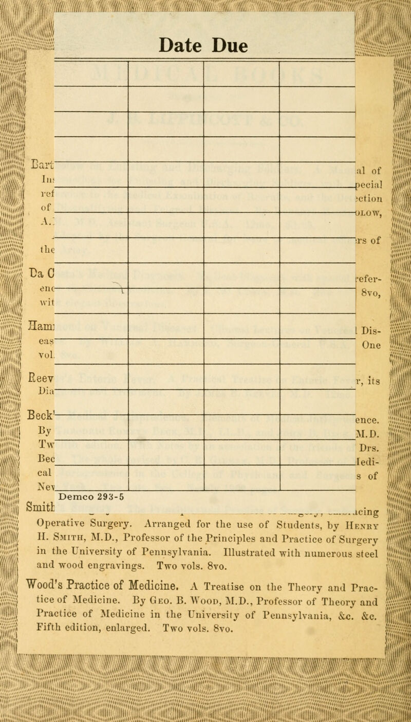 . wmm I Date Due Bartf Iuf ref of. a.: 1 Demco 293-5 refer- 8vo, IDis-  One r, its M the DaO_ one- wit Ham: eas~ vol, Reev Dia- Beck'- By Tw Bee cal Net Smith Operative Surgery. Arranged for the use of Students, by Henry H. Smith, M.D., Professor of the Principles and Practice of Surgery in the University of Pennsylvania. Illustrated with numerous steel and wood engravings. Two vols. 8vo. Wood's Practice of Medicine. A Treatise on the Theory and Prac- tice of Medicine. By Geo. B. Wood, M.D., Professor of Theory and Practice of Medicine in the University of Pennsylvania, &c. &c. Fifth edition, enlarged. Two vols. 8vo. al of .pecia] ;ct.ion -uj.uw, Irs of once. M.D. Drs. .ledi- s of ig