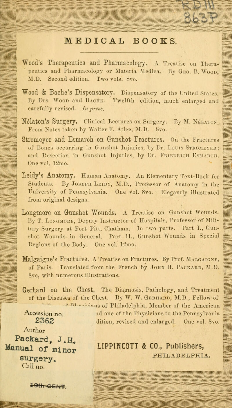 lit MEDICAL BOOKS. I j. Wood's Therapeutics and Pharmacology. A Treatise on Thera- peutics and Pharmacology or Materia Medica. By Geo. B. Wood, M.D. Second edition. Two vols. 8vo. 1 Wood & Bache's Dispensatory. Dispensatory of the United States, lip 15^' Drs. Wood and Bache. Twelfth edition, much enlarged and .//' carefully revised. In press. From Notes taken by Walter F. Atlee, M.D. 8vo. Xe'laton's Surgery. Clinical Lectures on Surgery. By M. Nelaton. v.'.; Stromeyer and Esmarch on Gunshot Fractures. On the Fractures ju of Bones occurring in Gunshot Injuries, t>y Dr. Loirs Stromeyer; ',,'.' and Resection in Gunshot Injuries, by Dr. Friedrich Esmarch. J One vol. 12mo. !;■! Leldy's Anatomy. Human Anatomy. An Elementary Text-Book for S Students. By Joseph Leidy, M.D., Professor of Anatomy in the I University of Pennsylvania. One vol. 8vo. Elegantly illustrated m from original designs. 1 Longmore on Gunshot Wounds. A Treatise on Gunshot Wounds. il/l By T. Longmore, Deputy Instructor of Hospitals, Professor of Mili- ffl tary Surgery at Fort Pitt, Chatham. In two parts. Part I., Gun- | shot Wounds in General. Part II., Gunshot Wounds in Special l,'l'|i Eegions of the Body. One vol. 12mo. '' Malgaigne's Fractures. A Treatise on Fractures. By Prof. Malgaigne, ((('Mil of Paris. Translated from the French by John H. Packard, M.D. HivfPw 8vo, with numerous illustrations. J Gerhard on the Chest. The Diagnosis, Pathology, and Treatment of the Diseases of the Chest, By W. W. Gerhard, M.D., Fellow of -* T)i,„c,,-O;olis 0f Philadelphia, Member of the American Accession no. id one of the Physicians to the Pennsylvania 2362 dition, revised and enlarged. One vol. 8vo. Author Packard, J.h* Manual of minor LIPPINCOTT & CO, Publishers, surgery, Call no. >HIA. I;,!.,!^,:;!!'!,;,,,^!: »r-< ;r: ,, j3SSj^^