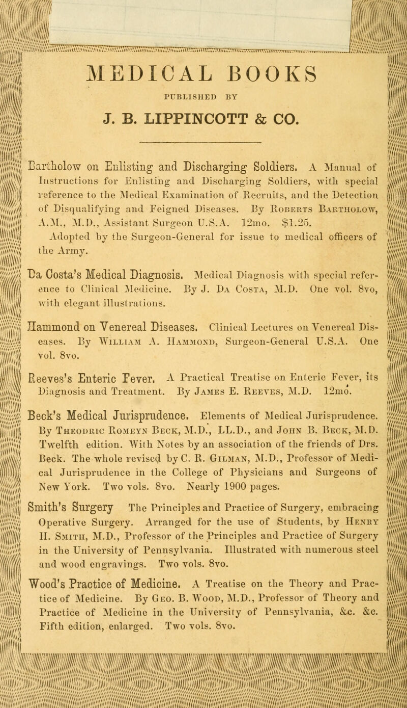 _ m '' juiiE ji| MEDICAL BOOKS S III PUBLISHED BY 1 m J. B. LIPPINCOTT & CO. I Eartholow on Enlisting- and Discharging Soldiers. A Manual of Instructions for Enlisting and Discharging Soldiers, with special reference to the Medical Examination of Recruits, and the Detection of Disqualifying and Feigned Diseases. By Egberts Bab.THOJ.QW, A.M., M.D., Assistant Surgeon U.S.A. 12mo. $1.25. Adopted by the Surgeon-General for issue to medical officers of W$}iL the Army. •I 88 ^a ^os^a's Medical Diagnosis. Medical Diagnosis with special refer- |||| enee to Clinical Medicine. By J. Da Costa, M.D. One vol. 8vo, jjjjjijil with elegant illustrations. SS Hammond on Venereal Diseases. Clinical Lectures on Venereal Dis- jW$ eases. By William A. Hammond, Surgeon-General U.S.A. One II voL8vo- II j J Reeves's Enteric lever. A Practical Treatise on Enteric Fever, its ffcS Diagnosis and Treatment. By James E. Reeves, M.D. 12mo. Pi $$m Beck's Medical Jurisprudence. Elements of Medical Jurisprudence. illii'lllj By Theoduic Romeyn Beck, M.D., LL.D., and John B. Beck, M.D. life' Twelfth edition. With Notes by an association of the friends of Drs. Ijlll/l/g Beck. The whole revised by C. R. Gilman, M.D., Professor of Medi- ||i(||i cal Jurisprudence in the College of Physicians and Surgeons of jM} New York. Two vols. 8vo. Nearly 1900 pages. IK'J'JJljj Smith's Surgery The Principles and Practice of Surgery, embracing Wml Operative Surgery. Arranged for the use of Students, by Henry Iff I III H. Smith, M.D., Professor of the Principles and Practice of Surgery i'rf in the University of Pennsylvania. Illustrated with numerous steel mil an(* W00(l engravings. Two vols. 8vo. Wood's Practice of Medicine. A Treatise on the Theory and Prac- flk' tice of Medicine. By Geo. B. Wood, M.D., Professor of Theory and Mm Practice of Medicine in the University of Pennsylvania, &c. &c. ||((lt!||||| Fifth edition, enlarged. Two vols. 8vo. ft||^