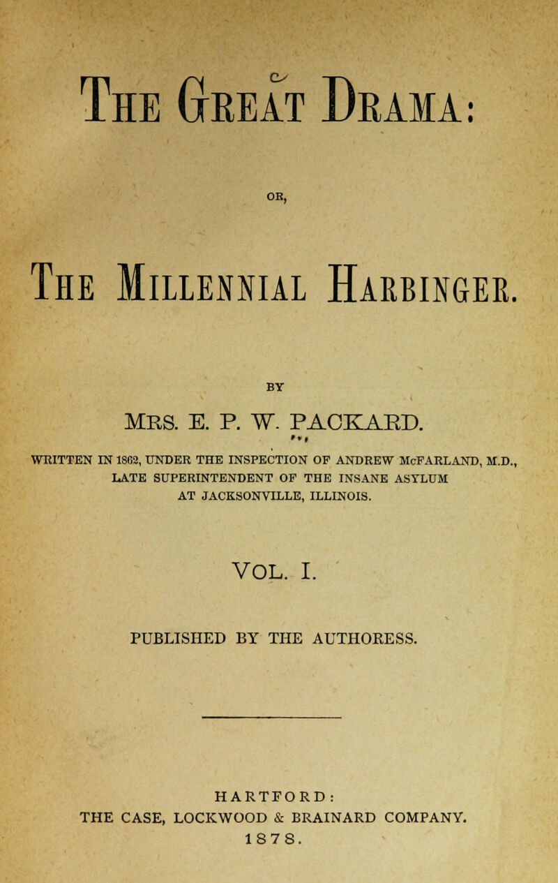 The Great Drama: The Millennial Harbinger. BY MRS. E. P. W. PACKAKD. ••I WRITTEN IN 1802, UNDER THE INSPECTION OP ANDREW McFARLAND, M.D., LATE SUPERINTENDENT OP THE INSANE ASYLUM AT JACKSONVILLE, ILLINOIS. VOL. I. PUBLISHED BY THE AUTHORESS. HARTFORD: THE CASE, LOCKWOOD & BRAINARD COMPANY. 1878.