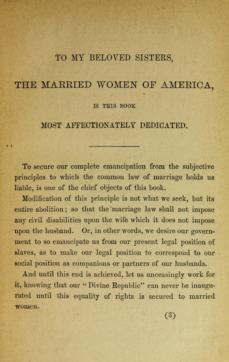 TO MY BELOVED SISTERS, THE MAERIED WOMEN OF AMEEICA, IS THIS BOOK MOST AFFECTIONATELY DEDICATED. To secure our complete emancipation from the subjective principles to which the common law of marriage holds us liable, is one of the chief objects of this book. Modification of this principle is not what we seek, but its entire abolition; so that the marriage law shall not impose any civil disabilities upon the wife which it does not impose upon the husband. Or, in other words, we desire our govern- ment to so emancipate us from our present legal position of slaves, as to make our legal position to correspond to our social position as companions or partners of our husbands. And until this end is achieved, let us unceasingly work for it, knowing that our Divine Republic can never be inaugu- rated until this equality of rights is secured to married women.