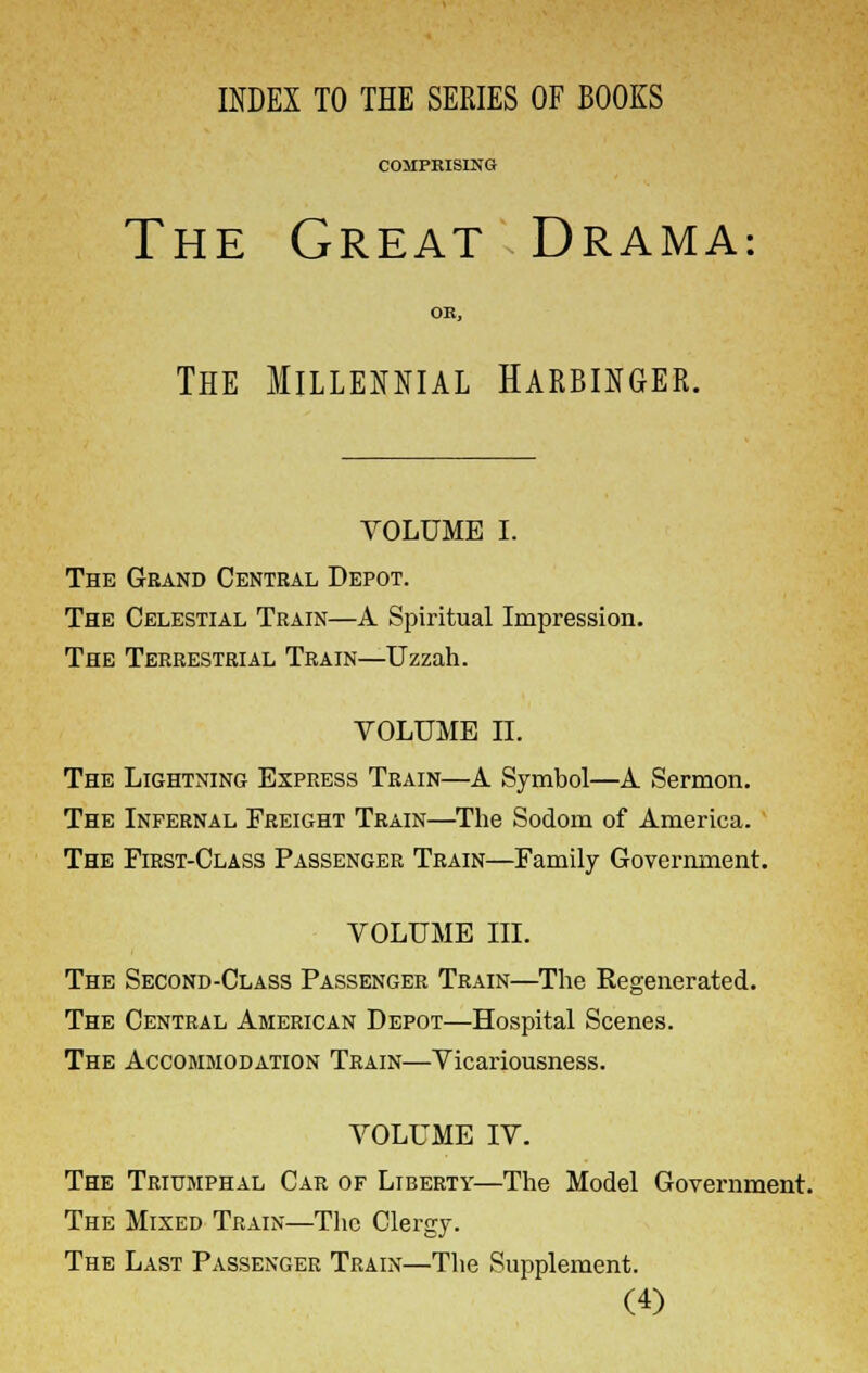 INDEX TO THE SERIES OF BOOKS COMPRISING The Great Drama: OR, The Millennial Harbinger. VOLUME I. The Grand Central Depot. The Celestial Train—A Spiritual Impression. The Terrestrial Train—Uzzah. VOLUME II. The Lightning Express Train—A Symbol—A Sermon. The Infernal Freight Train—The Sodom of America. The First-Class Passenger Train—Family Government. VOLUME III. The Second-Class Passenger Train—The Regenerated. The Central American Depot—Hospital Scenes. The Accommodation Train—Vicariousness. VOLUME IV. The Triumphal Car of Liberty—The Model Government. The Mixed Train—The Clergy. The Last Passenger Train—The Supplement.