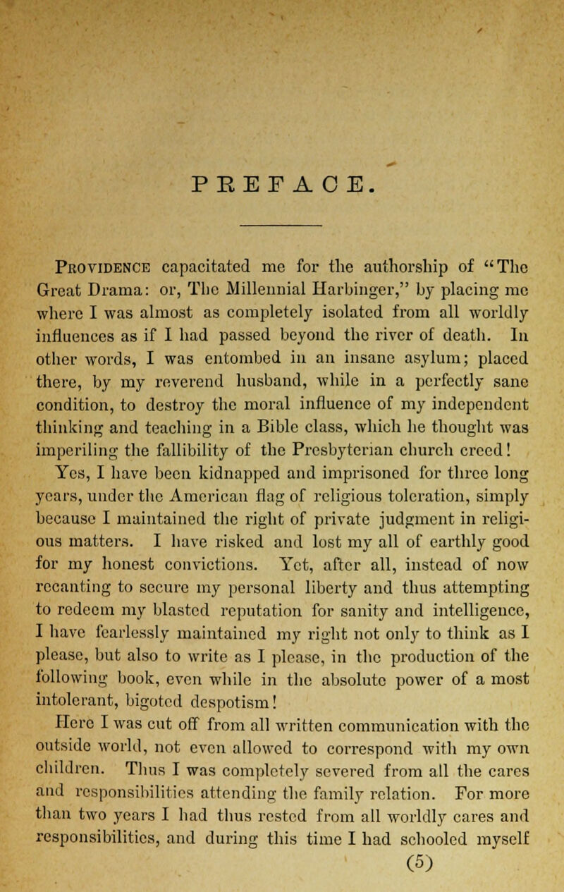 PREFACE. Providence capacitated me for the authorship of The Great Drama: or, The Millennial Harbinger, by placing mc where I was almost as completely isolated from all worldly influences as if I had passed beyond the river of death. In other words, I was entombed in an insane asylum; placed there, by my reverend husband, while in a perfectly sane condition, to destroy the moral influence of my independent thinking and teaching in a Bible class, which he thought was imperiling the fallibility of the Presbyterian church creed! Yes, I have been kidnapped and imprisoned for three long years, under the American flag of religious toleration, simply because I maintained the right of private judgment in religi- ous matters. I have risked and lost my all of earthly good for my honest convictions. Yet, after all, instead of now recanting to secure my personal liberty and thus attempting to redeem my blasted reputation for sanity and intelligence, I have fearlessly maintained my right not only to think as I please, but also to write as I please, in the production of the following book, even while in the absolute power of a most intolerant, bigoted despotism! Here I was cut off from all written communication with the outside world, not even allowed to correspond with my own children. Thus I was completely severed from all the cares and responsibilities attending the family relation. For more than two years I had thus rested from all worldly cares and responsibilities, and during this time I had schooled myself