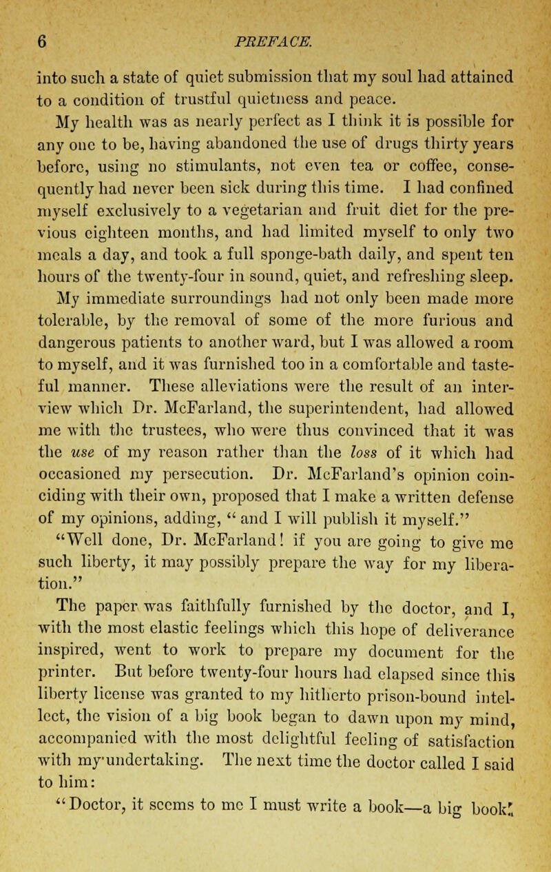 into such a state of quiet submission that my soul had attained to a condition of trustful quietness and peace. My health was as nearly perfect as I think it is possible for any one to be, having abandoned the use of drugs thirty years before, using no stimulants, not even tea or coffee, conse- quently had never been sick during this time. I had confined myself exclusively to a vegetarian and fruit diet for the pre- vious eighteen months, and had limited myself to only two meals a day, and took a full sponge-bath daily, and spent ten hours of the twenty-four in sound, quiet, and refreshing sleep. My immediate surroundings had not only been made more tolerable, by the removal of some of the more furious and dangerous patients to another ward, but I was allowed a room to myself, and it was furnished too in a comfortable and taste- ful manner. These alleviations were the result of an inter- view which Dr. McFarland, the superintendent, had allowed me with the trustees, who were thus convinced that it was the use of my reason rather than the loss of it which had occasioned my persecution. Dr. McFarland's opinion coin- ciding with their own, proposed that I make a written defense of my opinions, adding, and I will publish it myself. Well done, Dr. McFarland! if you are going to give me such liberty, it may possibly prepare the way for my libera- tion. The paper was faithfully furnished by the doctor, and I, with the most elastic feelings which this hope of deliverance inspired, went to work to prepare my document for the printer. But before twenty-four hours had elapsed since this liberty license was granted to my hitherto prison-bound intel- lect, the vision of a big book began to dawn upon my mind, accompanied with the most delightful feeling of satisfaction with my undertaking. The next time the doctor called I said to him: Doctor, it seems to me I must write a book—a bi<r book'