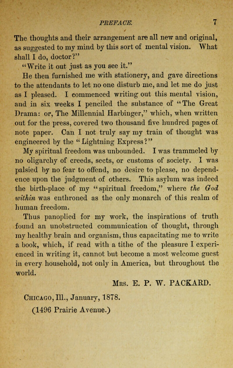 The thoughts and their arrangement are all new and original, as suggested to my mind by this sort of mental vision. What shall I do, doctor? Write it out just as you see it. He then furnished me with stationery, and gave directions to the attendants to let no one disturb me, and let me do just as I pleased. I commenced writing out this mental vision, and in six weeks I penciled the substance of The Great Drama: or, The Millennial Harbinger, which, when written out for the press, covered two thousand five hundred pages of note paper. Can I not truly say my train of thought was engineered by the Lightning Express? My spiritual freedom was unbounded. I was trammeled by no oligarchy of creeds, sects, or customs of society. I was palsied by no fear to offend, no desire to please, no depend- ence upon the judgment of others. This asylum was indeed the birth-place of my spiritual freedom, where the God within was enthroned as the only monarch of this realm of human freedom. Thus panoplied for my work, the inspirations of truth found an unobstructed communication of thought, through my healthy brain and organism, thus capacitating me to write a book, which, if read with a tithe of the pleasure I experi- enced in writing it, cannot but become a most welcome guest in every household, not only in America, but throughout the world. Mrs. E. P. W. PACKARD. Chicago, 111., January, 1878. (1496 Prairie Avenue.)