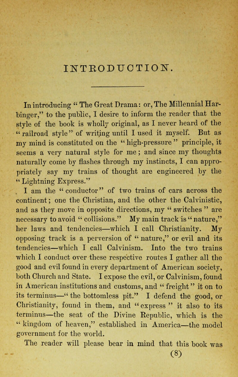 INTKODTJCTIOE, In introducing The Great Drama: or, The Millennial Har- binger, to the public, I desire to inform the reader that the style of the book is wholly original, as I never heard of the railroad style of writing until I used it myself. But as my mind is constituted on the high-pressure principle, it seems a very natural style for me; and since my thoughts naturally come by flashes through my instincts, I can appro- priately say my trains of thought are engineered by the Lightning Express. I am the conductor of two trains of cars across the continent; one the Christian, and the other the Calvinistic, and as they move in opposite directions, my switches are necessary to avoid collisions. My main track is nature, her laws and tendencies—which I call Christianity. My opposing track is a perversion of nature, or evil and its tendencies—which I call Calvinism. Into the two trains which I conduct over these respective routes I gather all the good and evil found in every department of American society, both Church and State. I expose the evil, or Calvinism, found in American institutions and customs, and freight it on to its terminus— the bottomless pit. I defend the good, or Christianity, found in them, and express it also to its terminus—the seat of the Divine Republic, which is the kingdom of heaven, established in America—the model government for the world. The reader will please bear in mind that this book was