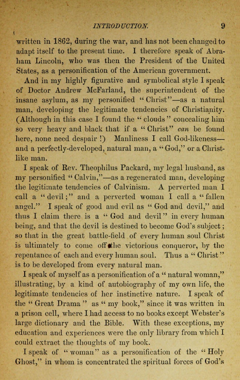 written in 1862, during the war, and has not been changed to adapt itself to the present time. I therefore speak of Abra- ham Lincoln, who was then the President of the United States, as a personification of the American government. And in my highly figurative and symbolical style I speak of Doctor Andrew McFarland, the superintendent of the insane asylum, as my personified Christ—as a natural man, developing the legitimate tendencies of Christianity. (Although in this case I found the clouds concealing him so very heavy and black that if a Christ can be found here, none need despair !) Manliness I call God-likeness— and a perfectly-developed, natural man, a God, or a Christ- like man. I speak of Rev. Theophilus Packard, my legal husband, as my personified Calvin,—as a regenerated man, developing the legitimate tendencies of Calvinism. A perverted man I call a devil; and a perverted woman I call a fallen angel. I speak of good and evil as God and devil, and thus I claim there is a God and devil in every human being, and that the devil is destined to become God's subject; so that in the great battle-field of every human soul Christ is ultimately to come offtfhe victorious conqueror, by the repentance of each and every human soul. Thus a Christ is to be developed from every natural man. I speak of myself as a personification of a natural woman, illustrating, by a kind of autobiography of my own life, the legitimate tendencies of her instinctive nature. I speak of the Great Drama as my book, since it was written in a prison cell, where I had access to no books except Webster's large dictionary and the Bible. With these exceptions, my education and experiences were the only library from which I could extract the thoughts of my book. I speak of woman as a personification of the Holy Ghost, in whom is concentrated the spiritual forces of God's