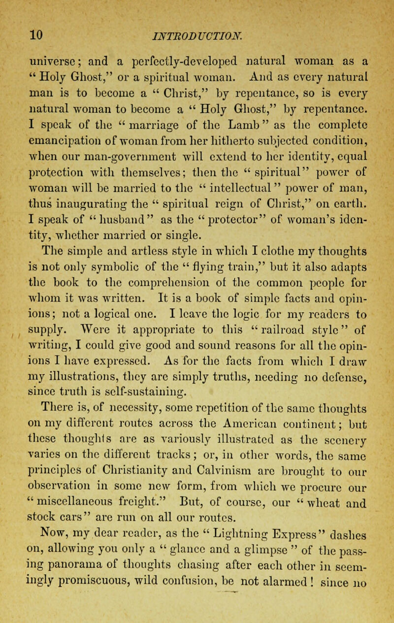 universe; and a perfectly-developed natural woman as a Holy Ghost, or a spiritual woman. And as every natural man is to become a Christ, by repentance, so is every natural woman to become a Holy Ghost, by repentance. I speak of the marriage of the Lamb as the complete emancipation of woman from her hitherto subjected condition, when our man-government will extend to her identity, equal protection with themselves; then the spiritual power of woman will be married to the intellectual power of man, thus inaugurating the spiritual reign of Christ, on earth. I speak of husband as the protector of woman's iden- tity, whether married or single. The simple and artless style in which I clothe my thoughts is not only symbolic of the flying train, but it also adapts the book to the comprehension of the common people for whom it was written. It is a book of simple facts and opin- ions; not a logical one. I leave the logic for my readers to supply. Were it appropriate to this railroad style of writing, I could give good and sound reasons for all the opin- ions I have expressed. As for the facts from which I draw my illustrations, they are simply truths, needing no defense, since truth is self-sustaining. There is, of necessity, some repetition of the same thoughts on my different routes across the American continent; but these thoughts are as variously illustrated as the scenery varies on the different tracks; or, in other words, the same principles of Christianity and Calvinism arc brought to our observation in some new form, from which we procure our miscellaneous freight. But, of course, our wheat and stock cars are run on all our routes. Now, my dear reader, as the Lightning Express dashes on, allowing you only a glance and a glimpse of the pass- ing panorama of thoughts chasing after each other in seem- ingly promiscuous, wild confusion, be not alarmed! since no