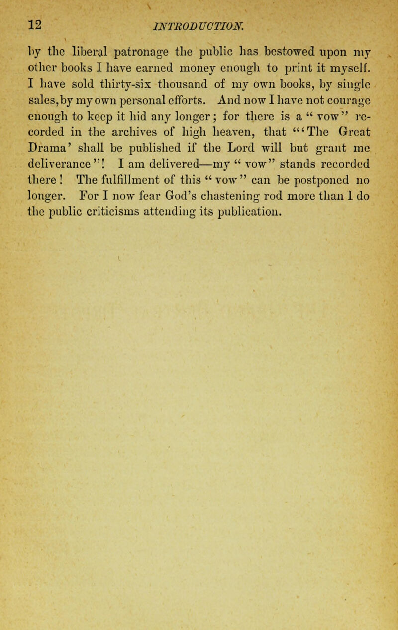 by the liberal patronage the public has bestowed upon my other books I have earned money enough to print it myself. I have sold thirty-six thousand of my own books, by single sales,by my own personal efforts. And now I have not courage enough to keep it hid any longer; for there is a vow re- corded in the archives of high heaven, that 'The Great Drama' shall be published if the Lord will but grant me deliverance! I am delivered—my vow stands recorded there ! The fulfillment of this vow can be postponed no longer. For I now fear God's chastening rod more than 1 do the public criticisms attending its publication.