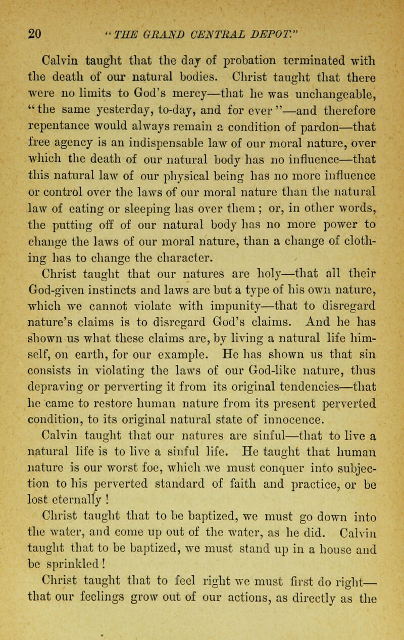 Calvin taught that the day of probation terminated with the death of our natural bodies. Christ taught that there were no limits to God's mercy—that he was unchangeable, the same yesterday, to-day, and forever—and therefore repentance would always remain a condition of pardon—that free agency is an indispensable law of our moral nature, over which the death of our natural body has no influence—that this natural law of our physical being has no more influence or control over the laws of our moral nature than the natural law of eating or sleeping has over them ; or, in other words, the putting off of our natural body lias no more power to change the laws of our moral nature, than a change of cloth- ing has to change the character. Christ taught that our natures are holy—that all their God-given instincts and laws arc but a type of his own nature, which we cannot violate with impunity—that to disregard nature's claims is to disregard God's claims. And he has shown us what these claims are, by living a natural life him- self, on earth, for our example. He has shown us that sin consists in violating the laws of our God-like nature, thus depraving or perverting it from its original tendencies—that he came to restore human nature from its present perverted condition, to its original natural state of innocence. Calvin taught that our natures are sinful—that to live a natural life is to live a sinful life. He taught that human nature is our worst foe, which we must conquer into subjec- tion to his perverted standard of faith and practice, or be lost eternally ! Christ taught that to be baptized, we must go down into the water, and come up out of the water, as he did. Calvin taught that to be baptized, we must stand up in a house and be sprinkled! Christ taught that to feel right we must first do right— that our feelings grow out of our actions, as directly as the