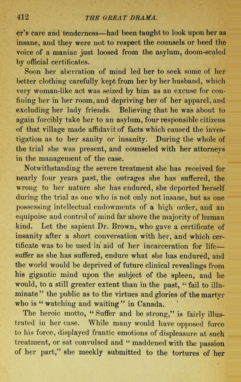 er's care and tenderness—had been taught to look upon her as insane, and they were not to respect the counsels or heed the voice of a maniac just loosed from the asylum, doom-sealed by official certificates. Soon her aberration of mind led her to seek some of her better clothing carefully kept from her by her husband, which very woman-like act was seized by him as an excuse for con- fining her in her room, and depriving her of her apparel, and excluding her lady friends. Believing that he was about to again forcibly take her to an asylum, four responsible citizens of that village made affidavit of facts which caused the inves- tigation as to her sanity or insanity. During the whole of the trial she was present, and counseled with her attorneys in the management of the case. Notwithstanding the severe treatment she has received for nearly four years past, the outrages she has suffered, the wrong to her nature she has endured, she deported herself during the trial as one who is not only not insane, but as one possessing intellectual endowments of a high order, and an equipoise and control of mind far above the majority of human kind. Let the sapient Dr. Brown, who gave a certificate of insanity after a short conversation with her, and which cer- tificate was to be used in aid of her incarceration for life— suffer as she has suffered, endure what she has endured, and the world would be deprived of future clinical revealings from his gigantic mind upon the subject of the spleen, and he would, to a still greater extent than in the past,  fail to illu- minate the public as to the virtues and glories of the martyr who is  watching and waiting in Canada. The heroic motto,  Suffer and be strong, is fairly illus- trated in her case. While many would have opposed force to his force, displayed frantic emotions of displeasure at such treatment, or sat convulsed and  maddened with the passion of her part, she meekly submitted to the tortures of her