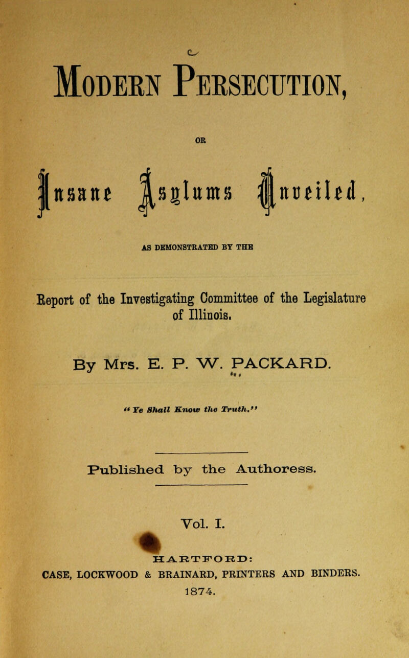 o Modern Persecution, nsant Isglirms |[itudbd\ A3 DEMONSTRATED BY THE Report of the Investigating Committee of the Legislature of Illinois. By Mrs. E. P. W. PACKARD. <« Ye Shall Know tlie Truth.' Published by the Authoress. Vol. I. HAETIPOED: CASE, LOCKWOOD & BRAINARD, PRINTERS AND BINDERS. 1874.