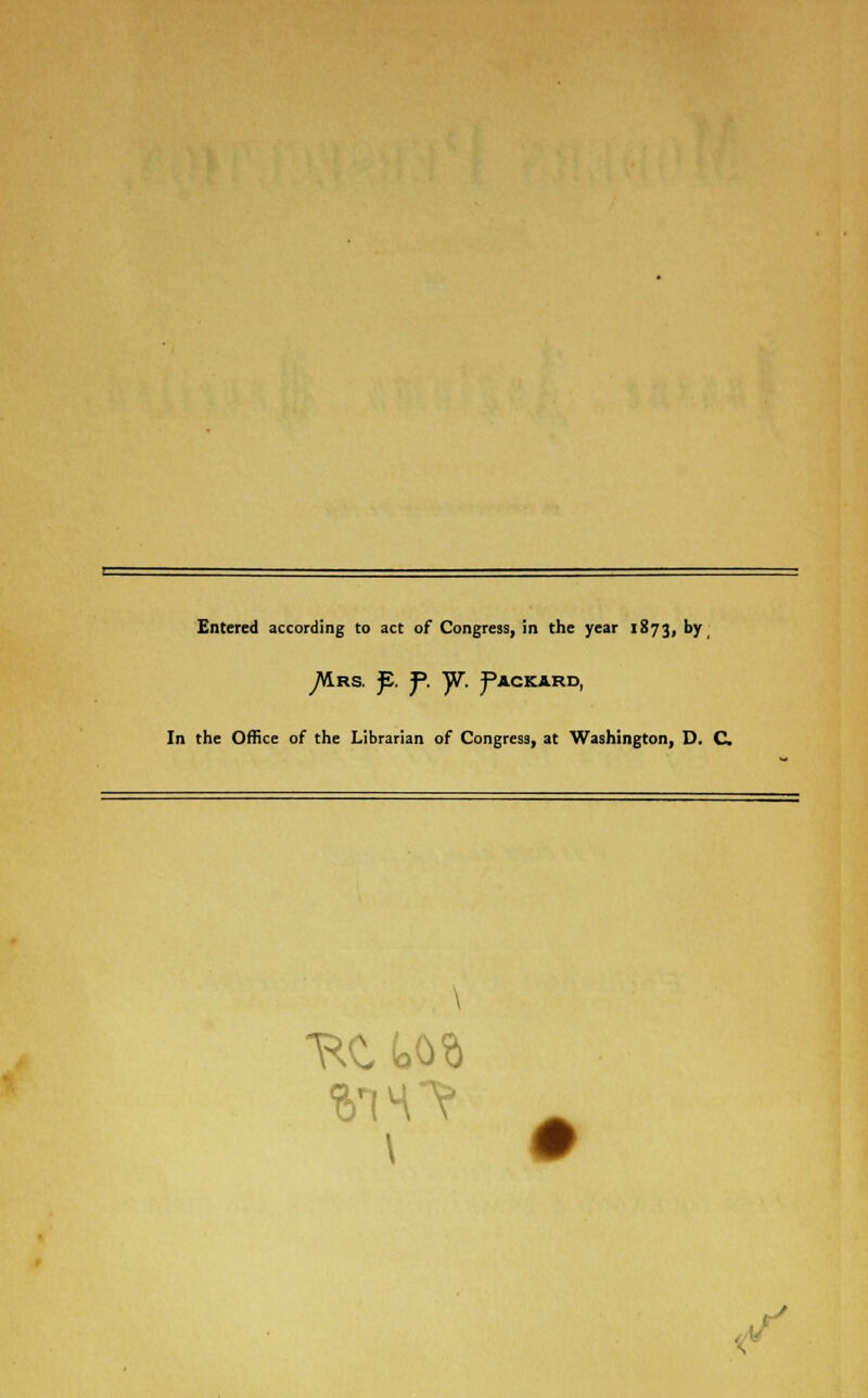 Entered according to act of Congress, in the year 1873, by ^AIrs. fi. J>. )V. Packard, In the Office of the Librarian of Congress, at Washington, D. C \