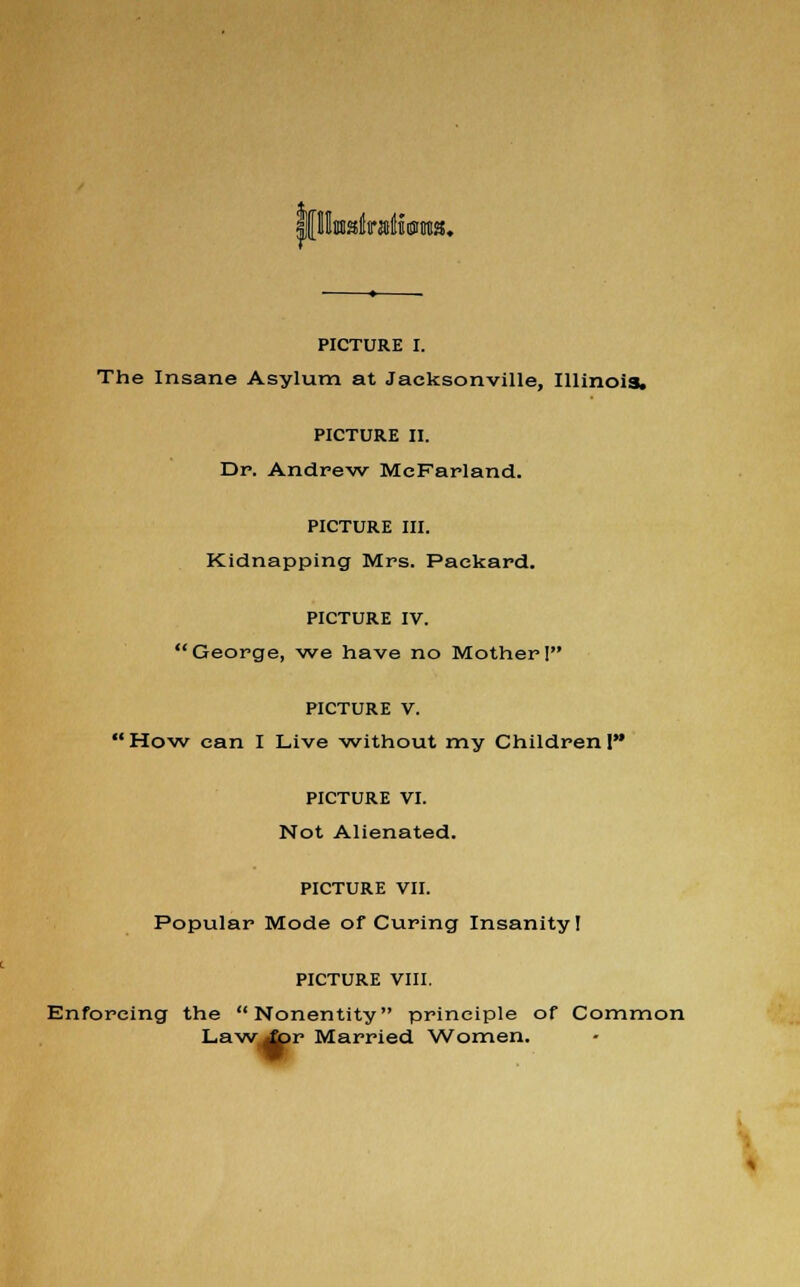 PICTURE I. The Insane Asylum at Jacksonville, Illinois. PICTURE II. Dp. Andrew MeFarland. PICTURE III. Kidnapping Mrs. Packard. PICTURE IV. George, we have no Mother I PICTURE V. How can I Live without my Children I PICTURE VI. Not Alienated. PICTURE VII. Popular Mode of Curing Insanity! PICTURE VIII. Enforcing the Nonentity principle of Common Lawipr Married Women. -