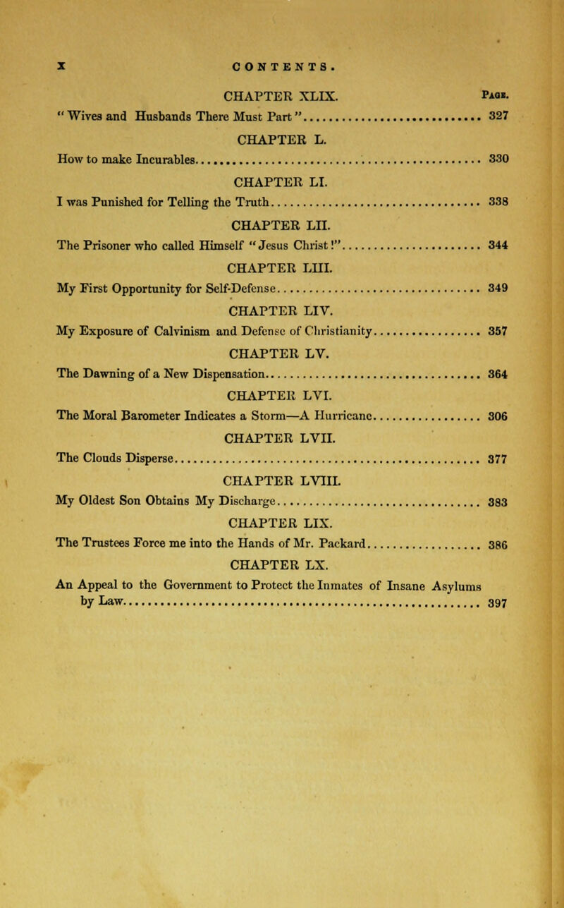 CHAPTER XLIX. *»• Wives and Husbands There Must Part 327 CHAPTER L. How to make Incurables 330 CHAPTER LI. I was Punished for Telling the Truth 338 CHAPTER Ln. The Prisoner who called Himself  Jesus Christ! 344 CHAPTER LHI. My First Opportunity for Self-Defense 349 CHAPTER LIV. My Exposure of Calvinism and Defense of Christianity 357 CHAPTER LV. The Dawning of a New Dispensation 364 CHAPTER LVI. The Moral Barometer Indicates a Storm—A Hurricane 306 CHAPTER LVII. The Clouds Disperse 377 CHAPTER LVIII. My Oldest Son Obtains My Discharge 383 CHAPTER LIX. The Trustees Force me into the Hands of Mr. Packard 386 CHAPTER LX. An Appeal to the Government to Protect the Inmates of Insane Asylums by Law 397