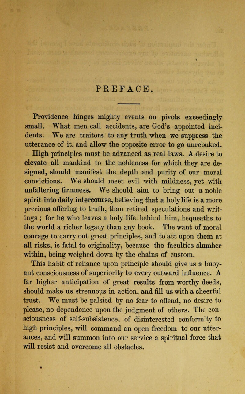 PREFACE. Providence hinges mighty events on pivots exceedingly small. What men call accidents, are God's appointed inci- dents. We are traitors to any truth when we suppress the utterance of it, and allow the opposite error to go unrebuked. High principles must be advanced as real laws. A desire to elevate all mankind to the nobleness for which they are de- signed, should manifest the depth and purity of our moral convictions. We should meet evil with mildness, yet with unfaltering firmness. We should aim to bring out a noble spirit into daily intercourse, believing that a holy life is a more precious offering to truth, than retired speculations and writ- ings ; for he who leaves a holy life behind him, bequeaths to the world a richer legacy than any book. The want of moral courage to carry out great principles, and to act upon them at all risks, is fatal to originality, because the faculties slumber within, being weighed down by the chains of custom. This habit of reliance upon principle should give us a buoy- ant consciousness of superiority to every outward influence. A far higher anticipation of great results from worthy deeds, should make us strenuous in action, and fill us with a cheerful trust. We must be palsied by no fear to offend, no desire to please, no dependence upon the judgment of others. The con- sciousness of self-subsistence, of disinterested conformity to high principles, will command an open freedom to our utter- ances, and will summon into our service a spiritual force that will resist and overcome all obstacles.