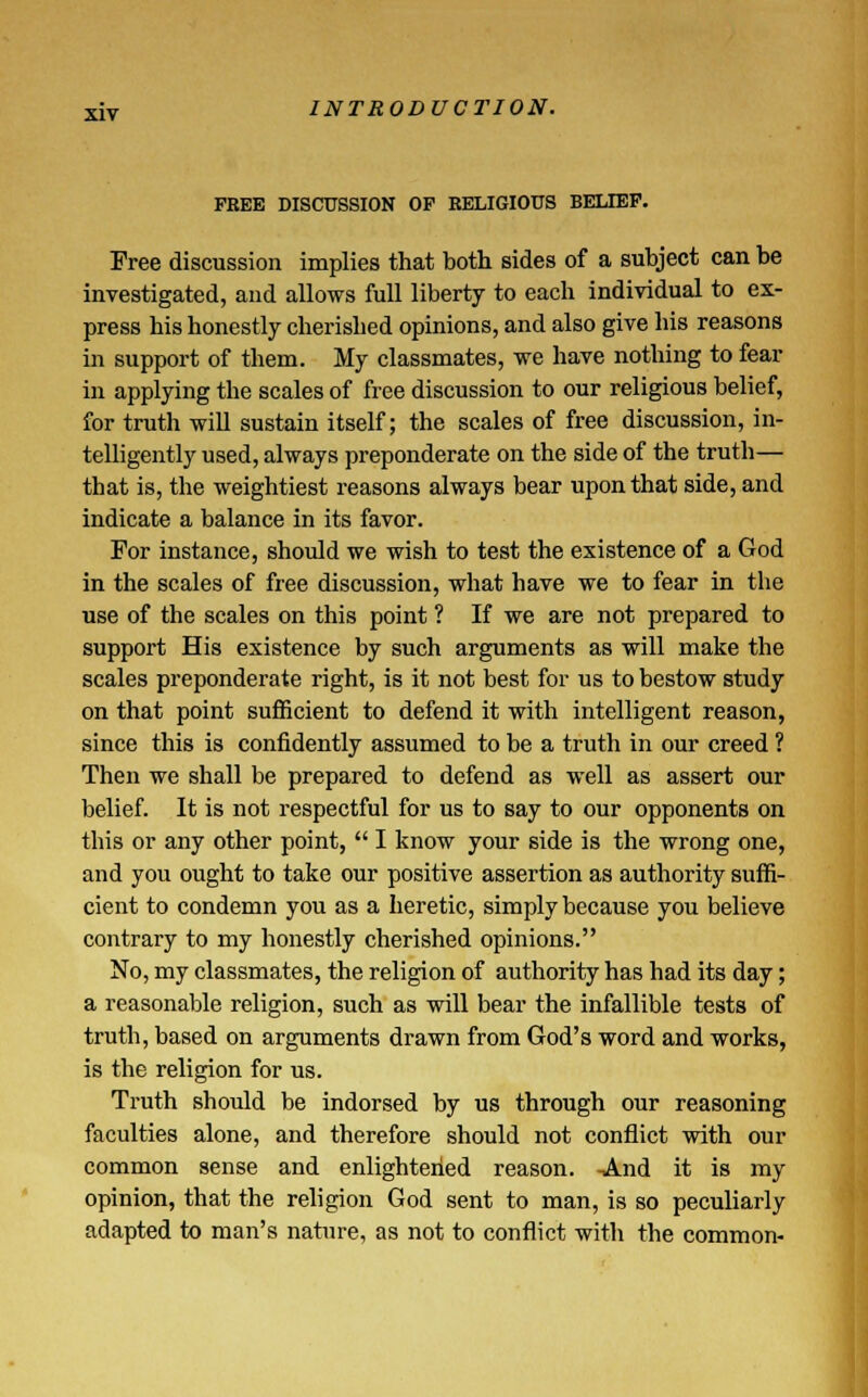 FREE DISCUSSION OP RELIGIOUS BELIEF. Free discussion implies that both sides of a subject can be investigated, and allows full liberty to each individual to ex- press his honestly cherished opinions, and also give his reasons in support of them. My classmates, we have nothing to fear in applying the scales of free discussion to our religious belief, for truth will sustain itself; the scales of free discussion, in- telligently used, always preponderate on the side of the truth— that is, the weightiest reasons always bear upon that side, and indicate a balance in its favor. For instance, should we wish to test the existence of a God in the scales of free discussion, what have we to fear in the use of the scales on this point ? If we are not prepared to support His existence by such arguments as will make the scales preponderate right, is it not best for us to bestow study on that point sufficient to defend it with intelligent reason, since this is confidently assumed to be a truth in our creed ? Then we shall be prepared to defend as well as assert our belief. It is not respectful for us to say to our opponents on this or any other point,  I know your side is the wrong one, and you ought to take our positive assertion as authority suffi- cient to condemn you as a heretic, simply because you believe contrary to my honestly cherished opinions. No, my classmates, the religion of authority has had its day; a reasonable religion, such as will bear the infallible tests of truth, based on arguments drawn from God's word and works, is the religion for us. Truth should be indorsed by us through our reasoning faculties alone, and therefore should not conflict with our common sense and enlightened reason. -And it is my opinion, that the religion God sent to man, is so peculiarly adapted to man's nature, as not to conflict with the common-