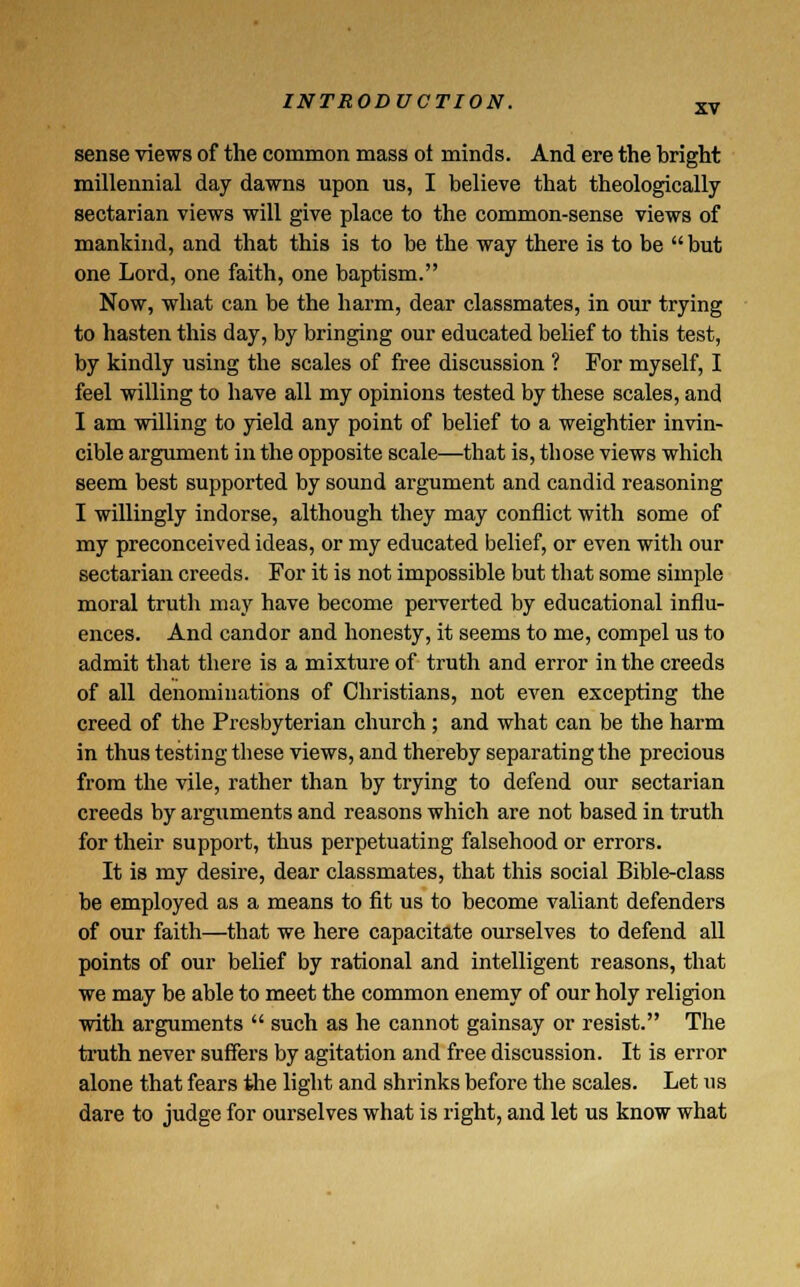 XV sense views of the common mass ot minds. And ere the bright millennial day dawns upon us, I believe that theologically sectarian views will give place to the common-sense views of mankind, and that this is to be the way there is to be but one Lord, one faith, one baptism. Now, what can be the harm, dear classmates, in our trying to hasten this day, by bringing our educated belief to this test, by kindly using the scales of free discussion ? For myself, I feel willing to have all my opinions tested by these scales, and I am willing to yield any point of belief to a weightier invin- cible argument in the opposite scale—that is, those views which seem best supported by sound argument and candid reasoning I willingly indorse, although they may conflict with some of my preconceived ideas, or my educated belief, or even with our sectarian creeds. For it is not impossible but that some simple moral truth may have become perverted by educational influ- ences. And candor and honesty, it seems to me, compel us to admit that there is a mixture of truth and error in the creeds of all denominations of Christians, not even excepting the creed of the Presbyterian church ; and what can be the harm in thus testing these views, and thereby separating the precious from the vile, rather than by trying to defend our sectarian creeds by arguments and reasons which are not based in truth for their support, thus perpetuating falsehood or errors. It is my desire, dear classmates, that this social Bible-class be employed as a means to fit us to become valiant defenders of our faith—that we here capacitate ourselves to defend all points of our belief by rational and intelligent reasons, that we may be able to meet the common enemy of our holy religion with arguments  such as he cannot gainsay or resist. The truth never suffers by agitation and free discussion. It is error alone that fears the light and shrinks before the scales. Let us dare to judge for ourselves what is right, and let us know what