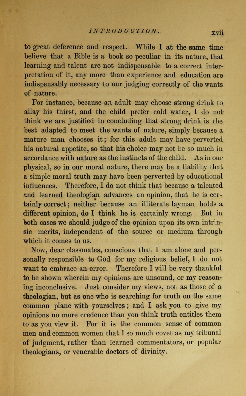 to great deference and respect. While I at the same time believe that a Bible is a book so peculiar in its nature, that learning and talent are not indispensable to a correct inter- pretation of it, any more than experience and education are indispensably necessary to our judging correctly of the wants of nature. For instance, because an adult may choose strong drink to allay his thirst, and the child prefer cold water, I do not think we are justified in concluding that strong drink is the best adapted to meet the wants of nature, simply because a mature man chooses it; for this adult may have perverted his natural appetite, so that his choice may not be so much in accordance with nature as the instincts of the child. As in our physical, so in our moral nature, there may be a liability that a simple moral truth may have been perverted by educational influences. Therefore, I do not think that because a talented and learned theologian advances an opinion, that he is cer- tainly correct; neither because an illiterate layman holds a different opinion, do I think he is certainly wrong. But in both cases we should judge of the opinion upon its own intrin- sic merits, independent of the source or medium through which it comes to us. Now, dear classmates, conscious that I am alone and per- sonally responsible to God for my religious belief, I do not want to embrace an error. Therefore I will be very thankful to be shown wherein my opinions are unsound, or my reason- ing inconclusive. Just consider my views, not as those of a theologian, but as one who is searching for truth on the same common plane with yourselves; and I ask you to give my opinions no more credence than you think truth entitles them to as you view it. For it is the common sense of common men and common women that I so much covet as my tribunal of judgment, rather than learned commentators, or popular theologians, or venerable doctors of divinity.