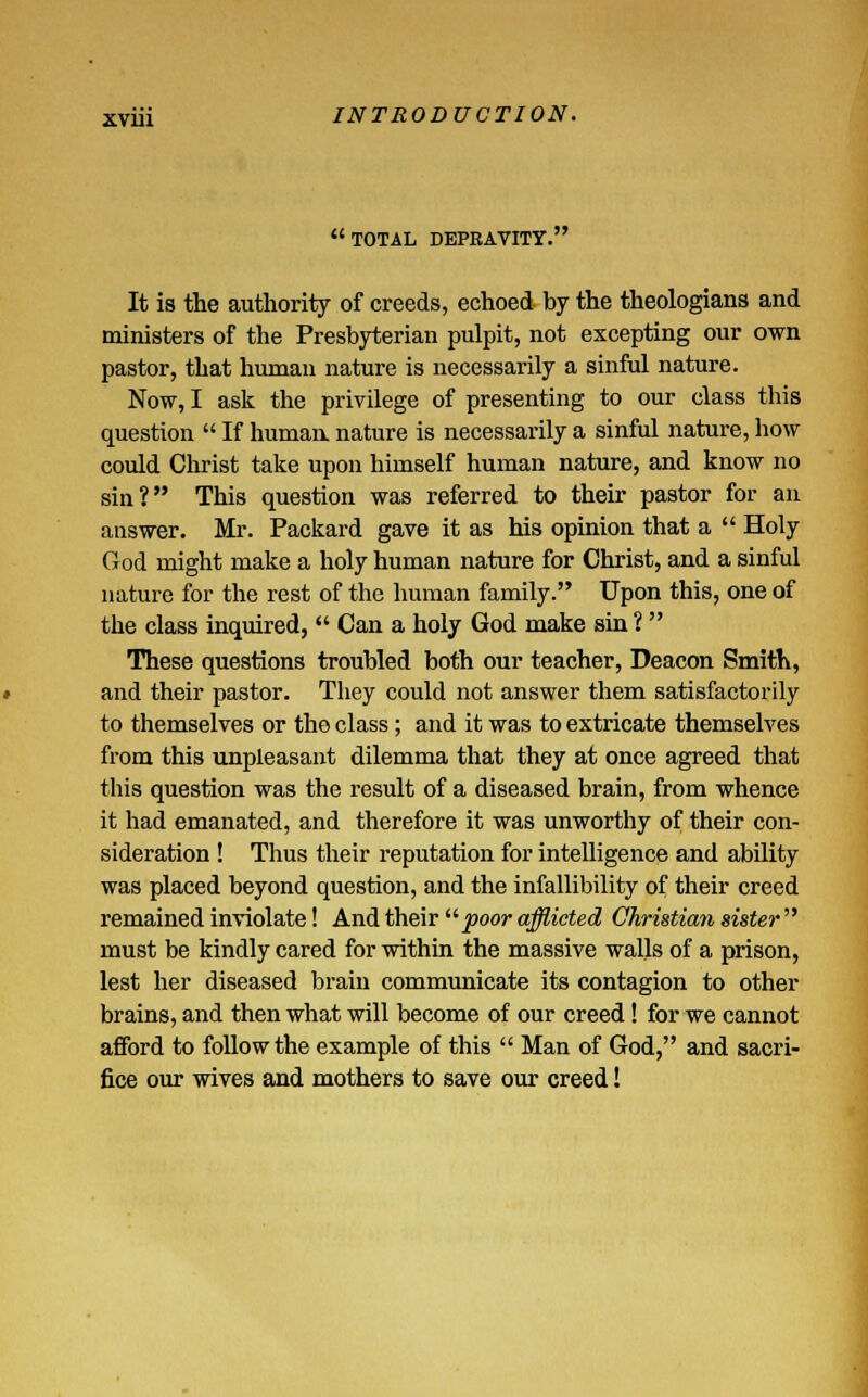 TOTAL DEPRAVITY. It is the authority of creeds, echoed by the theologians and ministers of the Presbyterian pulpit, not excepting our own pastor, that human nature is necessarily a sinful nature. Now, I ask the privilege of presenting to our class this question  If human, nature is necessarily a sinful nature, how could Christ take upon himself human nature, and know no sin? This question was referred to their pastor for an answer. Mr. Packard gave it as his opinion that a  Holy God might make a holy human nature for Christ, and a sinful nature for the rest of the human family. Upon this, one of the class inquired,  Can a holy God make sin ?  These questions troubled both our teacher, Deacon Smith, and their pastor. They could not answer them satisfactorily to themselves or the class; and it was to extricate themselves from this unpleasant dilemma that they at once agreed that this question was the result of a diseased brain, from whence it had emanated, and therefore it was unworthy of their con- sideration ! Thus their reputation for intelligence and ability was placed beyond question, and the infallibility of their creed remained inviolate! And their poor afflicted Christian sister must be kindly cared for within the massive walls of a prison, lest her diseased brain communicate its contagion to other brains, and then what will become of our creed! for we cannot afford to follow the example of this  Man of God, and sacri- fice our wives and mothers to save our creed!