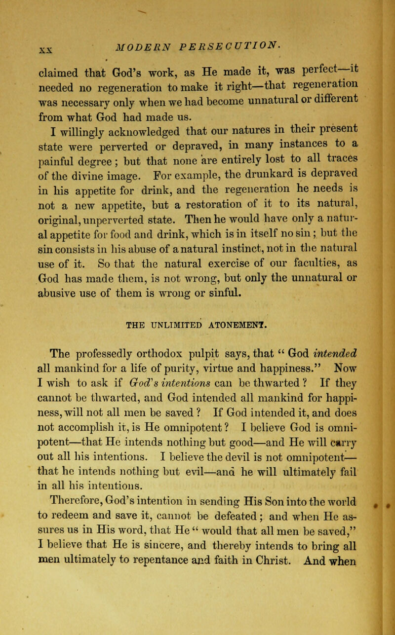 MODERN PERSECUTION. claimed that God's work, as He made it, was perfect—it needed no regeneration to make it right—that regeneration was necessary only when we had become unnatural or different from what God had made us. I willingly acknowledged that our natures in their present state were perverted or depraved, in many instances to a painful degree; but that none are entirely lost to all traces of the divine image. For example, the drunkard is depraved in his appetite for drink, and the regeneration he needs is not a new appetite, but a restoration of it to its natural, original, unperverted state. Then he would have only a natur- al appetite for food and drink, which is in itself no sin; but the sin consists in his abuse of a natural instinct, not in the natural use of it. So that the natural exercise of our faculties, as God has made them, is not wrong, but only the unnatural or abusive use of them is wrong or sinful. THE UNLIMITED ATONEMENT. The professedly orthodox pulpit says, that  God intended all mankind for a life of purity, virtue and happiness. Now I wish to ask if God's intentions can be thwarted ? If they cannot be thwarted, and God intended all mankind for happi- ness, will not all men be saved ? If God intended it, and does not accomplish it, is He omnipotent ? I believe God is omni- potent—that He intends nothing but good—and He will carry out all his intentions. I believe the devil is not omnipotent— that he intends nothing but evil—and he will ultimately fail in all his intentions. Therefore, God's intention in sending His Son into the world to redeem and save it, cannot be defeated; and when He as- sures us in His word, that He  would that all men be saved, I believe that He is sincere, and thereby intends to bring all men ultimately to repentance and faith in Christ. And when