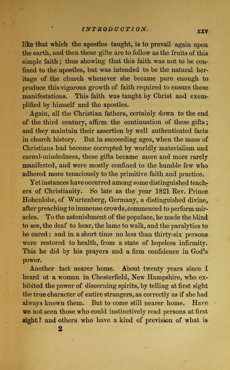 like that which the apostles taught, is to prevail again upon the earth, and then these gifts are to follow as the fruits of this simple faith ; thus showing that this faith was not to be con- fined to the apostles, but was intended to be the natural her- itage of the church whenever she became pure enough to produce this vigorous growth of faith required to ensure these manifestations. This faith was taught by Christ and exem- plified by himself and the apostles. Again, all the Christian fathers, certainly down to the end of the third century, affirm the continuation of these gifts; and they maintain their assertion by well authenticated facts in church history. But in succeeding ages, when the mass of Christians had become corrupted by worldly materialism and carnal-mindedness, these gifts became more and more rarely manifested, and were mostly confined to the humble few who adhered more tenaciously to the primitive faith and practice. Yet instances have occurred among some distinguished teach- ers of Christianity. So late as the year 1821 Rev. Prince Hohenlohe, of Wurtenberg, Germany, a distinguished divine, after preaching to immense crowds, commenced to perform mir- acles. To the astonishment of the populace, he made the blind to see, the deaf to hear, the lame to walk, and the paralytics to be cured; and in a short time no less than thirty-six persons were restored to health, from a state of hopeless infirmity. This he did by his prayers and a firm confidence in God's power. Another iact nearer home. About twenty years since I heard ot a woman in Chesterfield, New Hampshire, who ex- hibited the power of discerning spirits, by telling at first sight the true character of entire strangers, as correctly as if she had always known them. But to come still nearer home. Have we not seen those who could instinctively read persons at first sight ? and others who have a kind of prevision of what is 2