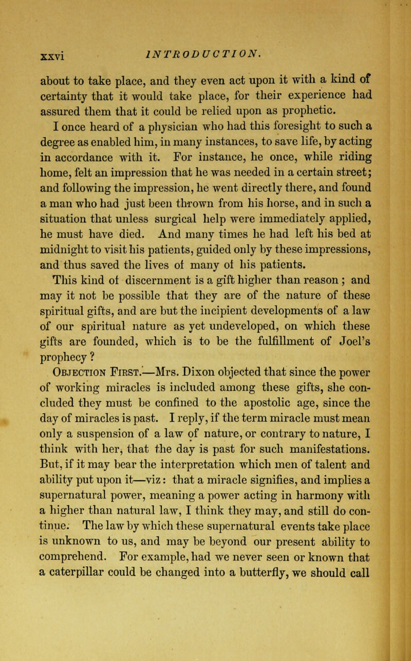 about to take place, and they even act upon it with a kind of certainty that it would take place, for their experience had assured them that it could be relied upon as prophetic. I once heard of a physician who had this foresight to such a degree as enabled him, in many instances, to save life, by acting in accordance with it. For instance, he once, while riding home, felt an impression that he was needed in a certain street; and following the impression, he went directly there, and found a man who had just been thrown from his horse, and in such a situation that unless surgical help were immediately applied, he must have died. And many times he had left his bed at midnight to visit his patients, guided only by these impressions, and thus saved the lives of many ol his patients. This kind ol discernment is a gift higher than reason; and may it not be possible that they are of the nature of these spiritual gifts, and are but the incipient developments of a law of our spiritual nature as yet undeveloped, on which these gifts are founded, which is to be the fulfillment of Joel's prophecy ? Objection First.—Mrs. Dixon objected that since the power of working miracles is included among these gifts, she con- cluded they must be confined to the apostolic age, since the day of miracles is past. I reply, if the term miracle must mean only a suspension of a law of nature, or contrary to nature, I think with her, that the day is past for such manifestations. But, if it may bear the interpretation which men of talent and ability put upon it—viz: that a miracle signifies, and implies a supernatural power, meaning a power acting in harmony with a higher than natural law, I think they may, and still do con- tinue. The law by which these supernatural events take place is unknown to us, and may be beyond our present ability to comprehend. For example, had we never seen or known that a caterpillar could be changed into a butterfly, we should call