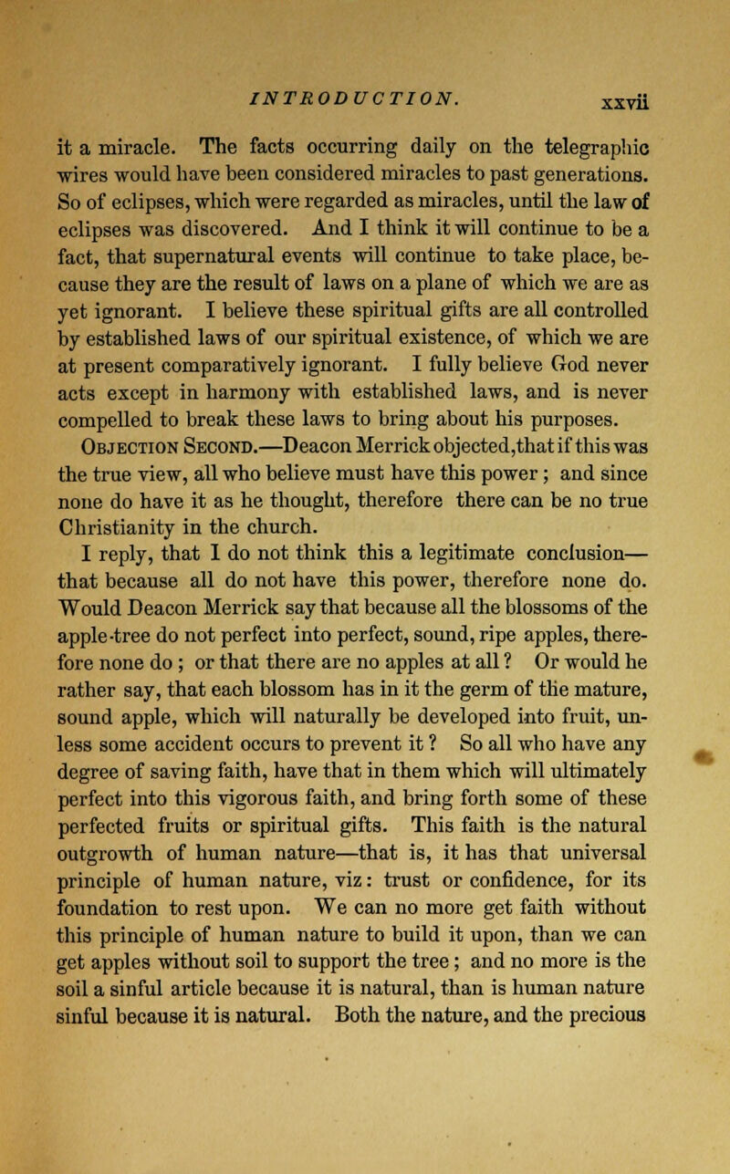 it a miracle. The facts occurring daily on the telegraphic wires would have been considered miracles to past generations. So of eclipses, which were regarded as miracles, until the law of eclipses was discovered. And I think it will continue to be a fact, that supernatural events will continue to take place, be- cause they are the result of laws on a plane of which we are as yet ignorant. I believe these spiritual gifts are all controlled by established laws of our spiritual existence, of which we are at present comparatively ignorant. I fully believe God never acts except in harmony with established laws, and is never compelled to break these laws to bring about his purposes. Objection Second.—Deacon Merrick objected,that if this was the true view, all who believe must have this power; and since none do have it as he thought, therefore there can be no true Christianity in the church. I reply, that I do not think this a legitimate conclusion— that because all do not have this power, therefore none do. Would Deacon Merrick say that because all the blossoms of the apple-tree do not perfect into perfect, sound, ripe apples, there- fore none do ; or that there are no apples at all ? Or would he rather say, that each blossom has in it the germ of the mature, sound apple, which will naturally be developed into fruit, un- less some accident occurs to prevent it ? So all who have any degree of saving faith, have that in them which will ultimately perfect into this vigorous faith, and bring forth some of these perfected fruits or spiritual gifts. This faith is the natural outgrowth of human nature—that is, it has that universal principle of human nature, viz: trust or confidence, for its foundation to rest upon. We can no more get faith without this principle of human nature to build it upon, than we can get apples without soil to support the tree; and no more is the soil a sinful article because it is natural, than is human nature sinful because it is natural. Both the nature, and the precious