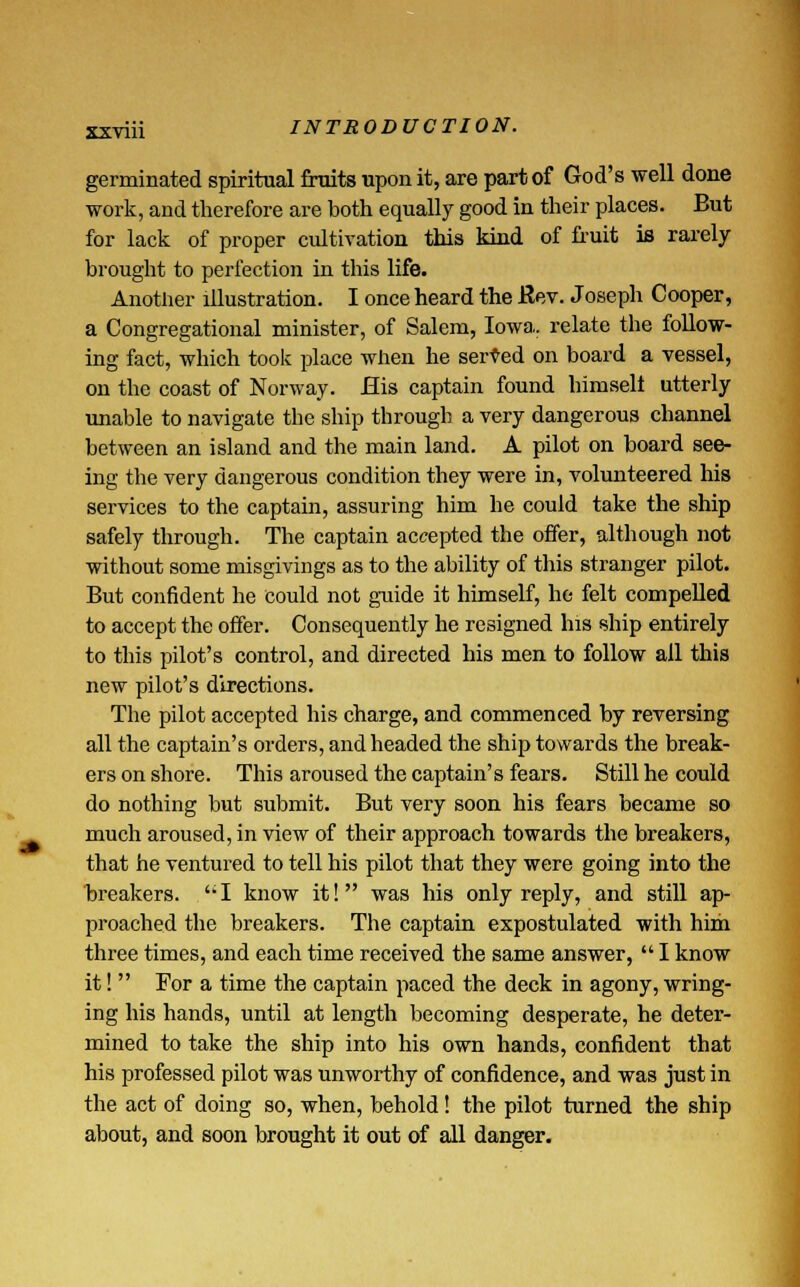 germinated spiritual fruits upon it, are part of God's well done work, and therefore are both equally good in their places. But for lack of proper cultivation this kind of fruit is rarely brought to perfection in this life. Another illustration. I once heard the Rev. Joseph Cooper, a Congregational minister, of Salem, Iowa, relate the follow- ing fact, which took place when he served on board a vessel, on the coast of Norway. His captain found himselt utterly unable to navigate the ship through a very dangerous channel between an island and the main land. A pilot on board see- ing the very dangerous condition they were in, volunteered his services to the captain, assuring him he could take the ship safely through. The captain accepted the offer, although not without some misgivings as to the ability of this stranger pilot. But confident he could not guide it himself, he felt compelled to accept the offer. Consequently he resigned his ship entirely to this pilot's control, and directed his men to follow all this new pilot's directions. The pilot accepted his charge, and commenced by reversing all the captain's orders, and headed the ship towards the break- ers on shore. This aroused the captain's fears. Still he could do nothing but submit. But very soon his fears became so much aroused, in view of their approach towards the breakers, that he ventured to tell his pilot that they were going into the breakers. I know it! was his only reply, and still ap- proached the breakers. The captain expostulated with him three times, and each time received the same answer,  I know it!  Tor a time the captain paced the deck in agony, wring- ing his hands, until at length becoming desperate, he deter- mined to take the ship into his own hands, confident that his professed pilot was unworthy of confidence, and was just in the act of doing so, when, behold! the pilot turned the ship about, and soon brought it out of all danger.