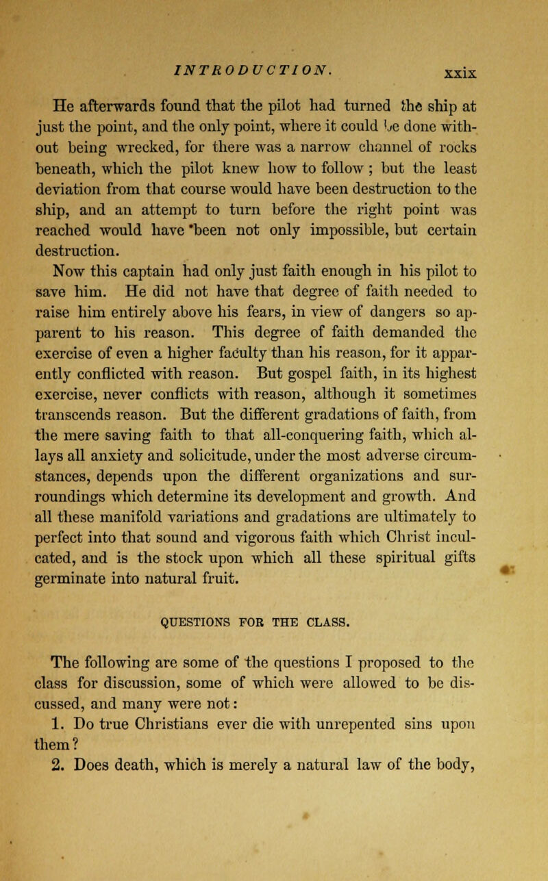 He afterwards found that the pilot had turned the ship at just the point, and the only point, where it could he done with- out being wrecked, for there was a narrow channel of rocks beneath, which the pilot knew how to follow ; but the least deviation from that course would have been destruction to the ship, and an attempt to turn before the right point was reached would have been not only impossible, but certain destruction. Now this captain had only just faith enough in his pilot to save him. He did not have that degree of faith needed to raise him entirely above his fears, in view of dangers so ap- parent to his reason. This degree of faith demanded the exercise of even a higher faculty than his reason, for it appar- ently conflicted with reason. But gospel faith, in its highest exercise, never conflicts with reason, although it sometimes transcends reason. But the different gradations of faith, from the mere saving faith to that all-conquering faith, which al- lays all anxiety and solicitude, under the most adverse circum- stances, depends upon the different organizations and sur- roundings which determine its development and growth. And all these manifold variations and gradations are ultimately to perfect into that sound and vigorous faith which Christ incul- cated, and is the stock upon which all these spiritual gifts germinate into natural fruit. QUESTIONS FOB THE CLASS. The following are some of the questions I proposed to the class for discussion, some of which were allowed to be dis- cussed, and many were not: 1. Do true Christians ever die with unrepented sins upon them? 2. Does death, which is merely a natural law of the body,