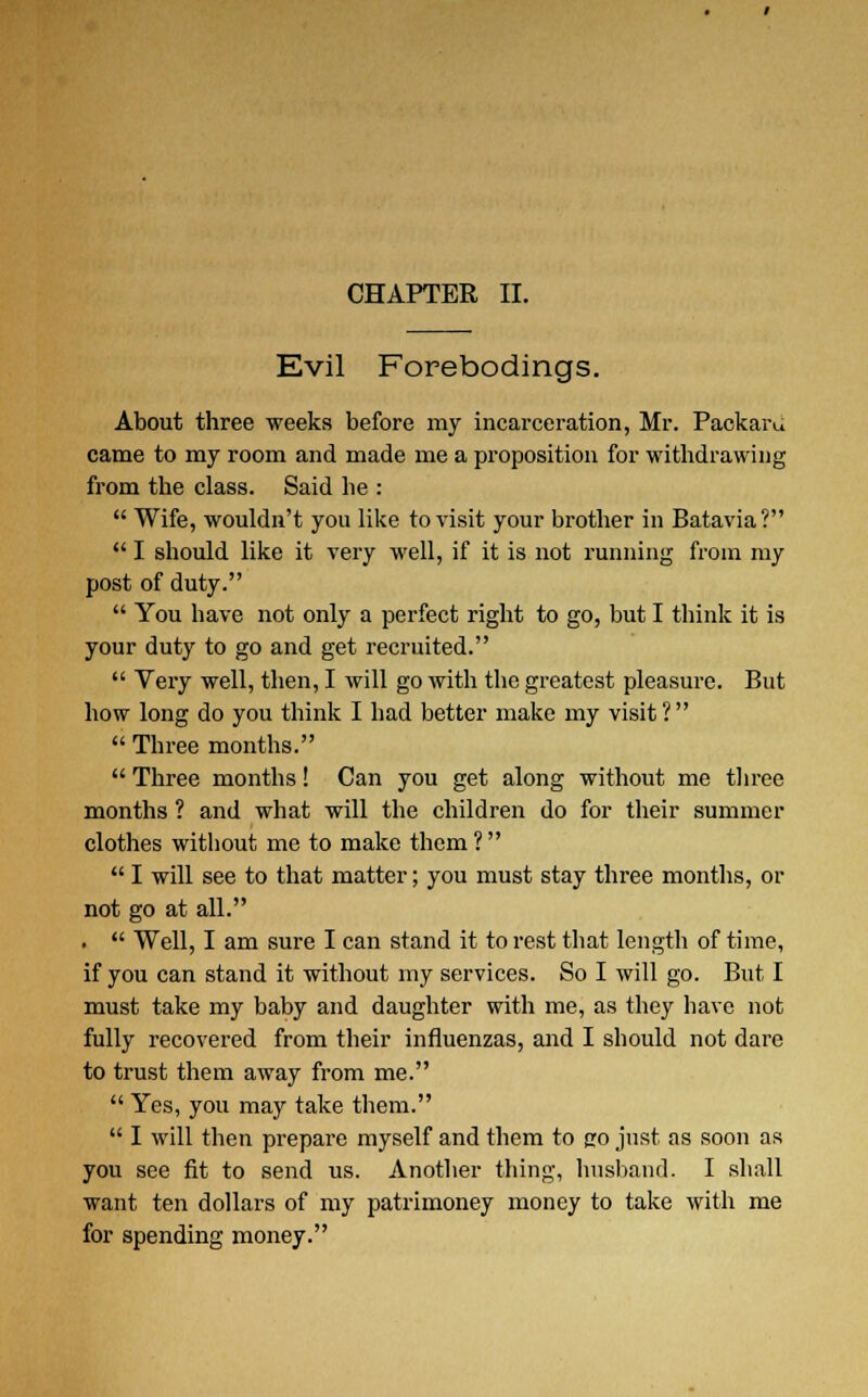 Evil Forebodings. About three weeks before my incarceration, Mr. Packard came to my room and made me a proposition for withdrawing from the class. Said he :  Wife, wouldn't you like to visit your brother in Batavia?  I should like it very well, if it is not running from my post of duty.  You have not only a perfect right to go, but I think it is your duty to go and get recruited.  Very well, then, I will go with the greatest pleasure. But how long do you think I had better make my visit ?  Three months.  Three months! Can you get along without me three months ? and what will the children do for their summer clothes without me to make them ?   I will see to that matter; you must stay three months, or not go at all. .  Well, I am sure I can stand it to rest that length of time, if you can stand it without my services. So I will go. But I must take my baby and daughter with me, as they have not fully recovered from their influenzas, and I should not dare to trust them away from me.  Yes, you may take them.  I will then prepare myself and them to fro just as soon as you see fit to send us. Another thing, husband. I shall want ten dollars of my patrimoney money to take with me for spending money.