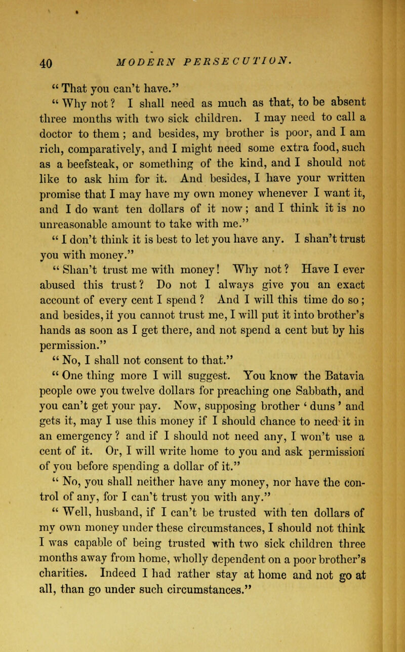  That you can't have.  Why not ? I shall need as much as that, to be absent three months with two sick children. I may need to call a doctor to them; and besides, my brother is poor, and I am rich, comparatively, and I might need some extra food, such as a beefsteak, or something of the kind, and I should not like to ask him for it. And besides, I have your written promise that I may have my own money whenever I want it, and I do want ten dollars of it now; and I think it is no unreasonable amount to take with me.  I don't think it is best to let you have any. I shan't trust you with money.  Shan't trust me with money! Why not ? Have I ever abused this trust? Do not I always give you an exact account of every cent I spend ? And I will this time do so; and besides, ii you cannot trust me, I will put it into brother's hands as soon as I get there, and not spend a cent but by his permission.  No, I shall not consent to that.  One thing more I will suggest. You know the Batavia people owe you twelve dollars for preaching one Sabbath, and you can't get your pay. Now, supposing brother ' duns' and gets it, may I use this money if I should chance to need-it in an emergency ? and if I should not need any, I won't use a cent of it. Or, I will write home to you and ask permission of you before spending a dollar of it.  No, you shall neither have any money, nor have the con- trol of any, for I can't trust you with any.  Well, husband, if I can't be trusted with ten dollars of my own money under these circumstances, I should not think I was capable of being trusted with two sick children three months away from home, wholly dependent on a poor brother's charities. Indeed I had rather stay at home and not go at all, than go under such circumstances.